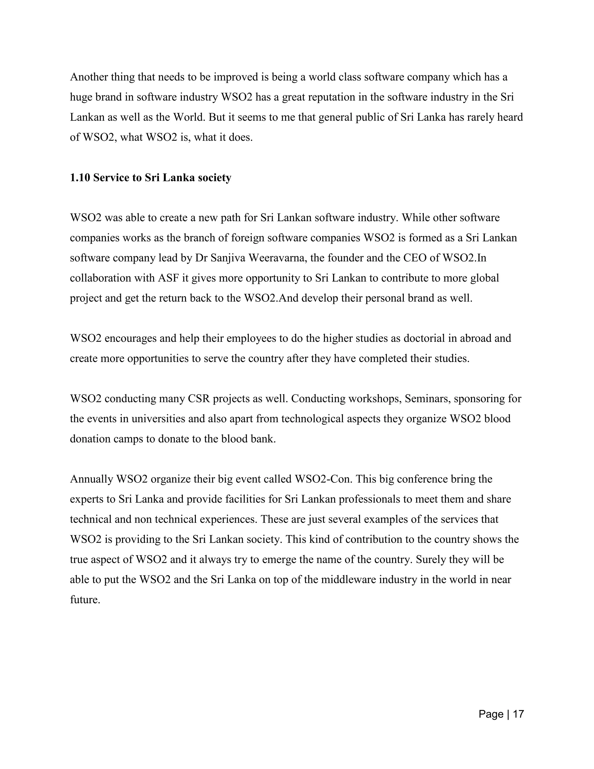 Page | 17
Another thing that needs to be improved is being a world class software company which has a
huge brand in software industry WSO2 has a great reputation in the software industry in the Sri
Lankan as well as the World. But it seems to me that general public of Sri Lanka has rarely heard
of WSO2, what WSO2 is, what it does.
1.10 Service to Sri Lanka society
WSO2 was able to create a new path for Sri Lankan software industry. While other software
companies works as the branch of foreign software companies WSO2 is formed as a Sri Lankan
software company lead by Dr Sanjiva Weeravarna, the founder and the CEO of WSO2.In
collaboration with ASF it gives more opportunity to Sri Lankan to contribute to more global
project and get the return back to the WSO2.And develop their personal brand as well.
WSO2 encourages and help their employees to do the higher studies as doctorial in abroad and
create more opportunities to serve the country after they have completed their studies.
WSO2 conducting many CSR projects as well. Conducting workshops, Seminars, sponsoring for
the events in universities and also apart from technological aspects they organize WSO2 blood
donation camps to donate to the blood bank.
Annually WSO2 organize their big event called WSO2-Con. This big conference bring the
experts to Sri Lanka and provide facilities for Sri Lankan professionals to meet them and share
technical and non technical experiences. These are just several examples of the services that
WSO2 is providing to the Sri Lankan society. This kind of contribution to the country shows the
true aspect of WSO2 and it always try to emerge the name of the country. Surely they will be
able to put the WSO2 and the Sri Lanka on top of the middleware industry in the world in near
future.
 