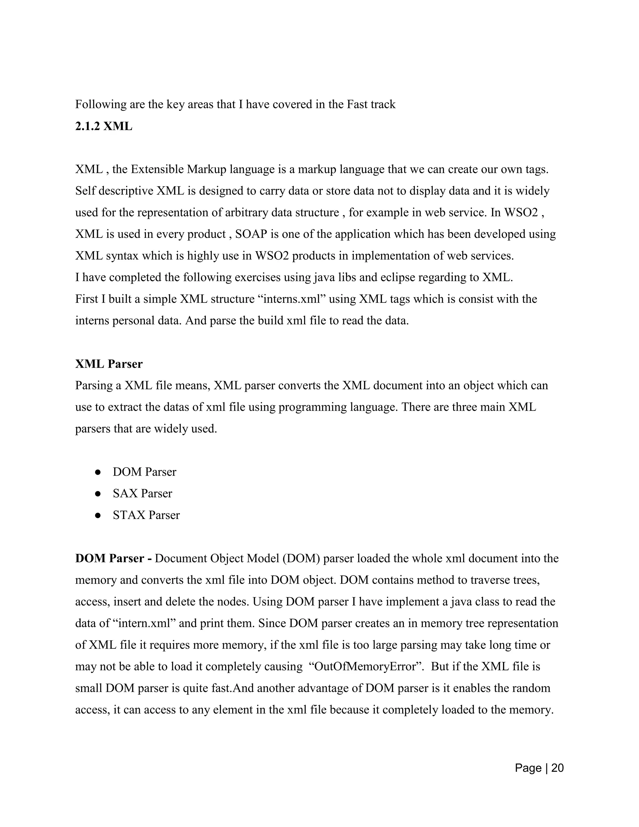 Page | 20
Following are the key areas that I have covered in the Fast track
2.1.2 XML
XML , the Extensible Markup language is a markup language that we can create our own tags.
Self descriptive XML is designed to carry data or store data not to display data and it is widely
used for the representation of arbitrary data structure , for example in web service. In WSO2 ,
XML is used in every product , SOAP is one of the application which has been developed using
XML syntax which is highly use in WSO2 products in implementation of web services.
I have completed the following exercises using java libs and eclipse regarding to XML.
First I built a simple XML structure “interns.xml” using XML tags which is consist with the
interns personal data. And parse the build xml file to read the data.
XML Parser
Parsing a XML file means, XML parser converts the XML document into an object which can
use to extract the datas of xml file using programming language. There are three main XML
parsers that are widely used.
● DOM Parser
● SAX Parser
● STAX Parser
DOM Parser - Document Object Model (DOM) parser loaded the whole xml document into the
memory and converts the xml file into DOM object. DOM contains method to traverse trees,
access, insert and delete the nodes. Using DOM parser I have implement a java class to read the
data of “intern.xml” and print them. Since DOM parser creates an in memory tree representation
of XML file it requires more memory, if the xml file is too large parsing may take long time or
may not be able to load it completely causing “OutOfMemoryError”. But if the XML file is
small DOM parser is quite fast.And another advantage of DOM parser is it enables the random
access, it can access to any element in the xml file because it completely loaded to the memory.
 