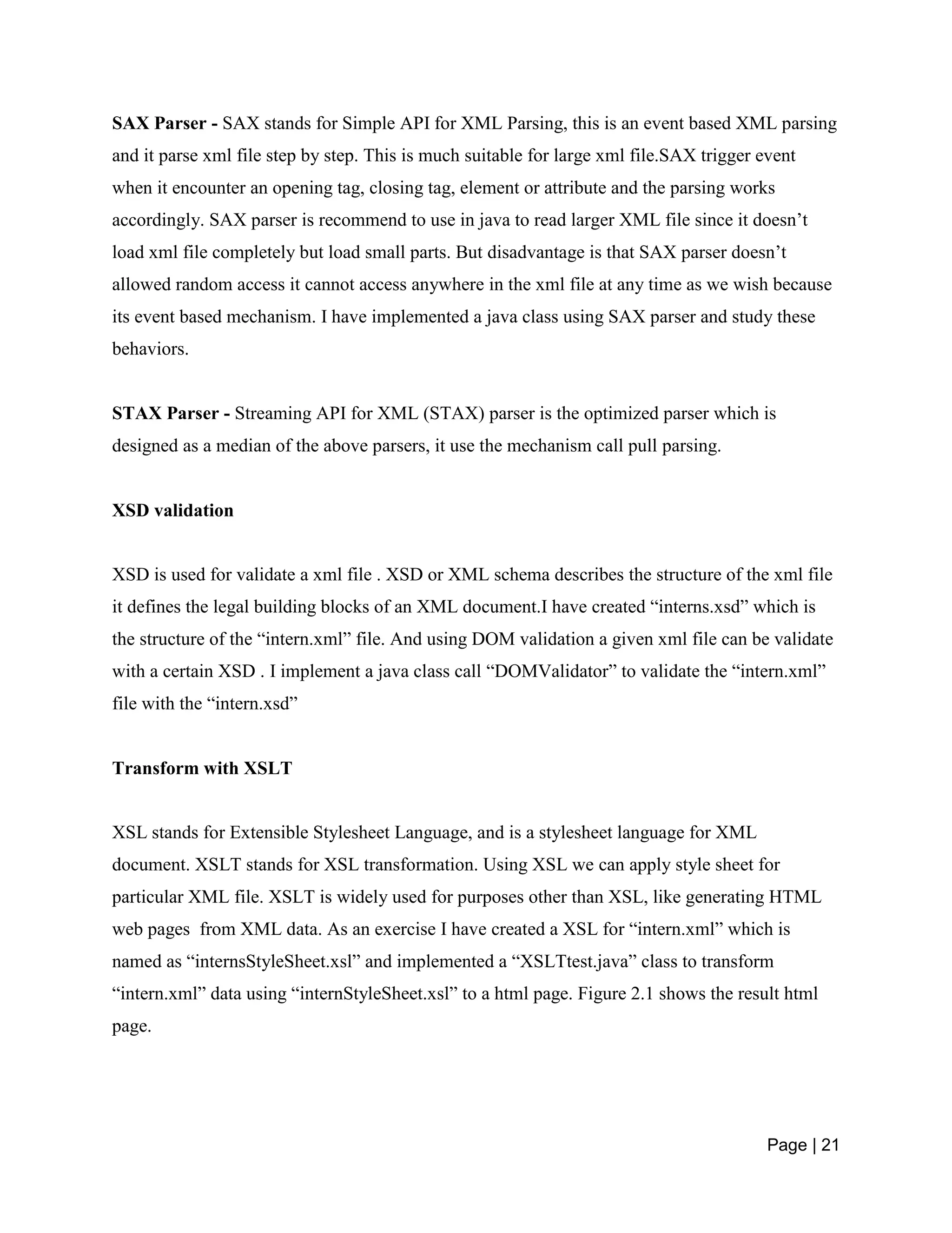 Page | 21
SAX Parser - SAX stands for Simple API for XML Parsing, this is an event based XML parsing
and it parse xml file step by step. This is much suitable for large xml file.SAX trigger event
when it encounter an opening tag, closing tag, element or attribute and the parsing works
accordingly. SAX parser is recommend to use in java to read larger XML file since it doesn’t
load xml file completely but load small parts. But disadvantage is that SAX parser doesn’t
allowed random access it cannot access anywhere in the xml file at any time as we wish because
its event based mechanism. I have implemented a java class using SAX parser and study these
behaviors.
STAX Parser - Streaming API for XML (STAX) parser is the optimized parser which is
designed as a median of the above parsers, it use the mechanism call pull parsing.
XSD validation
XSD is used for validate a xml file . XSD or XML schema describes the structure of the xml file
it defines the legal building blocks of an XML document.I have created “interns.xsd” which is
the structure of the “intern.xml” file. And using DOM validation a given xml file can be validate
with a certain XSD . I implement a java class call “DOMValidator” to validate the “intern.xml”
file with the “intern.xsd”
Transform with XSLT
XSL stands for Extensible Stylesheet Language, and is a stylesheet language for XML
document. XSLT stands for XSL transformation. Using XSL we can apply style sheet for
particular XML file. XSLT is widely used for purposes other than XSL, like generating HTML
web pages from XML data. As an exercise I have created a XSL for “intern.xml” which is
named as “internsStyleSheet.xsl” and implemented a “XSLTtest.java” class to transform
“intern.xml” data using “internStyleSheet.xsl” to a html page. Figure 2.1 shows the result html
page.
 