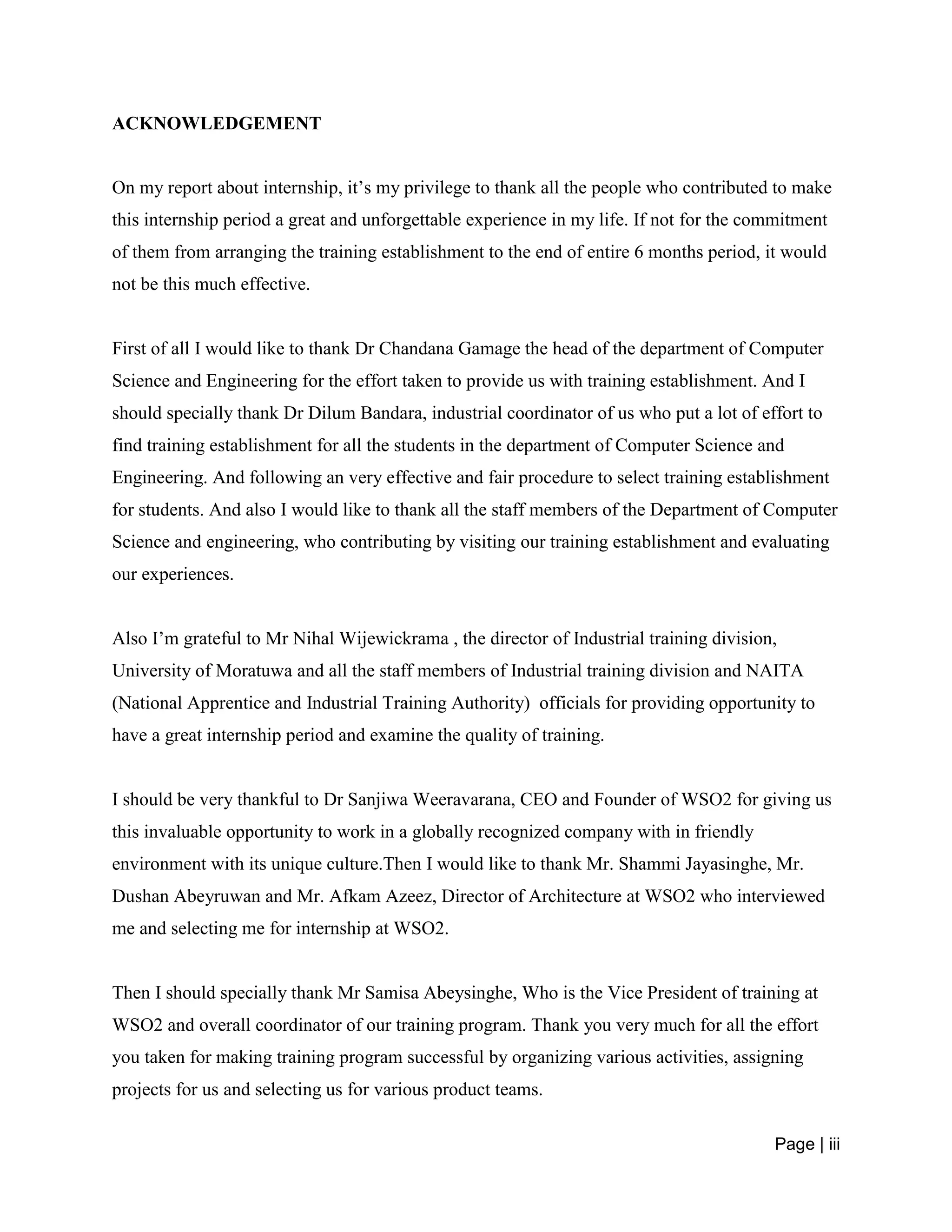 Page | iii
ACKNOWLEDGEMENT
On my report about internship, it’s my privilege to thank all the people who contributed to make
this internship period a great and unforgettable experience in my life. If not for the commitment
of them from arranging the training establishment to the end of entire 6 months period, it would
not be this much effective.
First of all I would like to thank Dr Chandana Gamage the head of the department of Computer
Science and Engineering for the effort taken to provide us with training establishment. And I
should specially thank Dr Dilum Bandara, industrial coordinator of us who put a lot of effort to
find training establishment for all the students in the department of Computer Science and
Engineering. And following an very effective and fair procedure to select training establishment
for students. And also I would like to thank all the staff members of the Department of Computer
Science and engineering, who contributing by visiting our training establishment and evaluating
our experiences.
Also I’m grateful to Mr Nihal Wijewickrama , the director of Industrial training division,
University of Moratuwa and all the staff members of Industrial training division and NAITA
(National Apprentice and Industrial Training Authority) officials for providing opportunity to
have a great internship period and examine the quality of training.
I should be very thankful to Dr Sanjiwa Weeravarana, CEO and Founder of WSO2 for giving us
this invaluable opportunity to work in a globally recognized company with in friendly
environment with its unique culture.Then I would like to thank Mr. Shammi Jayasinghe, Mr.
Dushan Abeyruwan and Mr. Afkam Azeez, Director of Architecture at WSO2 who interviewed
me and selecting me for internship at WSO2.
Then I should specially thank Mr Samisa Abeysinghe, Who is the Vice President of training at
WSO2 and overall coordinator of our training program. Thank you very much for all the effort
you taken for making training program successful by organizing various activities, assigning
projects for us and selecting us for various product teams.
 