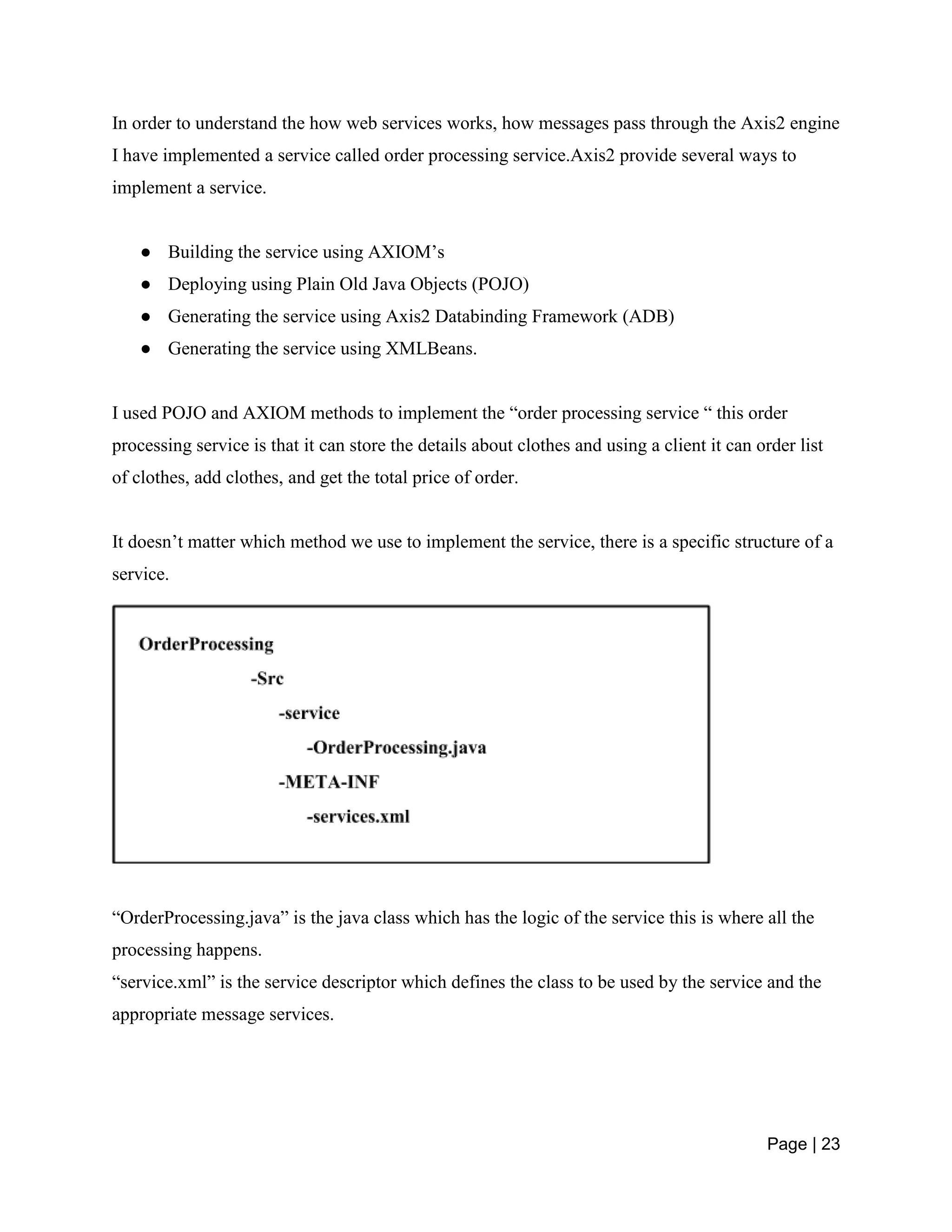 Page | 23
In order to understand the how web services works, how messages pass through the Axis2 engine
I have implemented a service called order processing service.Axis2 provide several ways to
implement a service.
● Building the service using AXIOM’s
● Deploying using Plain Old Java Objects (POJO)
● Generating the service using Axis2 Databinding Framework (ADB)
● Generating the service using XMLBeans.
I used POJO and AXIOM methods to implement the “order processing service “ this order
processing service is that it can store the details about clothes and using a client it can order list
of clothes, add clothes, and get the total price of order.
It doesn’t matter which method we use to implement the service, there is a specific structure of a
service.
“OrderProcessing.java” is the java class which has the logic of the service this is where all the
processing happens.
“service.xml” is the service descriptor which defines the class to be used by the service and the
appropriate message services.
 