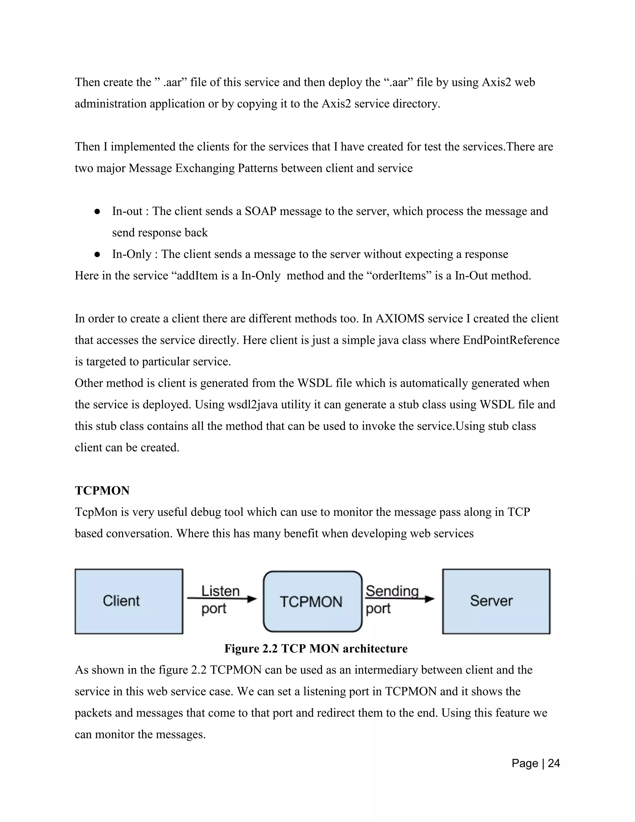 Page | 24
Then create the ” .aar” file of this service and then deploy the “.aar” file by using Axis2 web
administration application or by copying it to the Axis2 service directory.
Then I implemented the clients for the services that I have created for test the services.There are
two major Message Exchanging Patterns between client and service
● In-out : The client sends a SOAP message to the server, which process the message and
send response back
● In-Only : The client sends a message to the server without expecting a response
Here in the service “addItem is a In-Only method and the “orderItems” is a In-Out method.
In order to create a client there are different methods too. In AXIOMS service I created the client
that accesses the service directly. Here client is just a simple java class where EndPointReference
is targeted to particular service.
Other method is client is generated from the WSDL file which is automatically generated when
the service is deployed. Using wsdl2java utility it can generate a stub class using WSDL file and
this stub class contains all the method that can be used to invoke the service.Using stub class
client can be created.
TCPMON
TcpMon is very useful debug tool which can use to monitor the message pass along in TCP
based conversation. Where this has many benefit when developing web services
Figure 2.2 TCP MON architecture
As shown in the figure 2.2 TCPMON can be used as an intermediary between client and the
service in this web service case. We can set a listening port in TCPMON and it shows the
packets and messages that come to that port and redirect them to the end. Using this feature we
can monitor the messages.
 