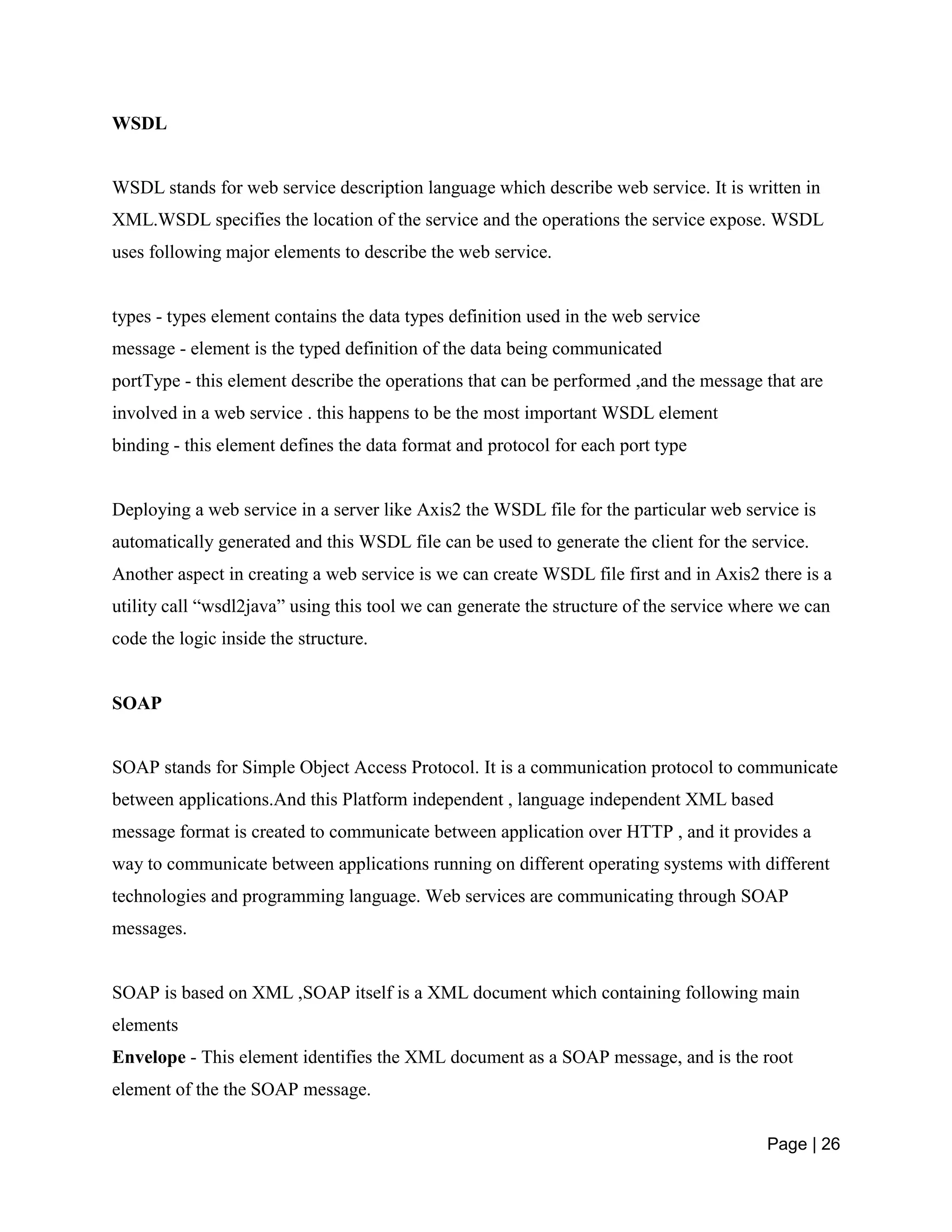 Page | 26
WSDL
WSDL stands for web service description language which describe web service. It is written in
XML.WSDL specifies the location of the service and the operations the service expose. WSDL
uses following major elements to describe the web service.
types - types element contains the data types definition used in the web service
message - element is the typed definition of the data being communicated
portType - this element describe the operations that can be performed ,and the message that are
involved in a web service . this happens to be the most important WSDL element
binding - this element defines the data format and protocol for each port type
Deploying a web service in a server like Axis2 the WSDL file for the particular web service is
automatically generated and this WSDL file can be used to generate the client for the service.
Another aspect in creating a web service is we can create WSDL file first and in Axis2 there is a
utility call “wsdl2java” using this tool we can generate the structure of the service where we can
code the logic inside the structure.
SOAP
SOAP stands for Simple Object Access Protocol. It is a communication protocol to communicate
between applications.And this Platform independent , language independent XML based
message format is created to communicate between application over HTTP , and it provides a
way to communicate between applications running on different operating systems with different
technologies and programming language. Web services are communicating through SOAP
messages.
SOAP is based on XML ,SOAP itself is a XML document which containing following main
elements
Envelope - This element identifies the XML document as a SOAP message, and is the root
element of the the SOAP message.
 