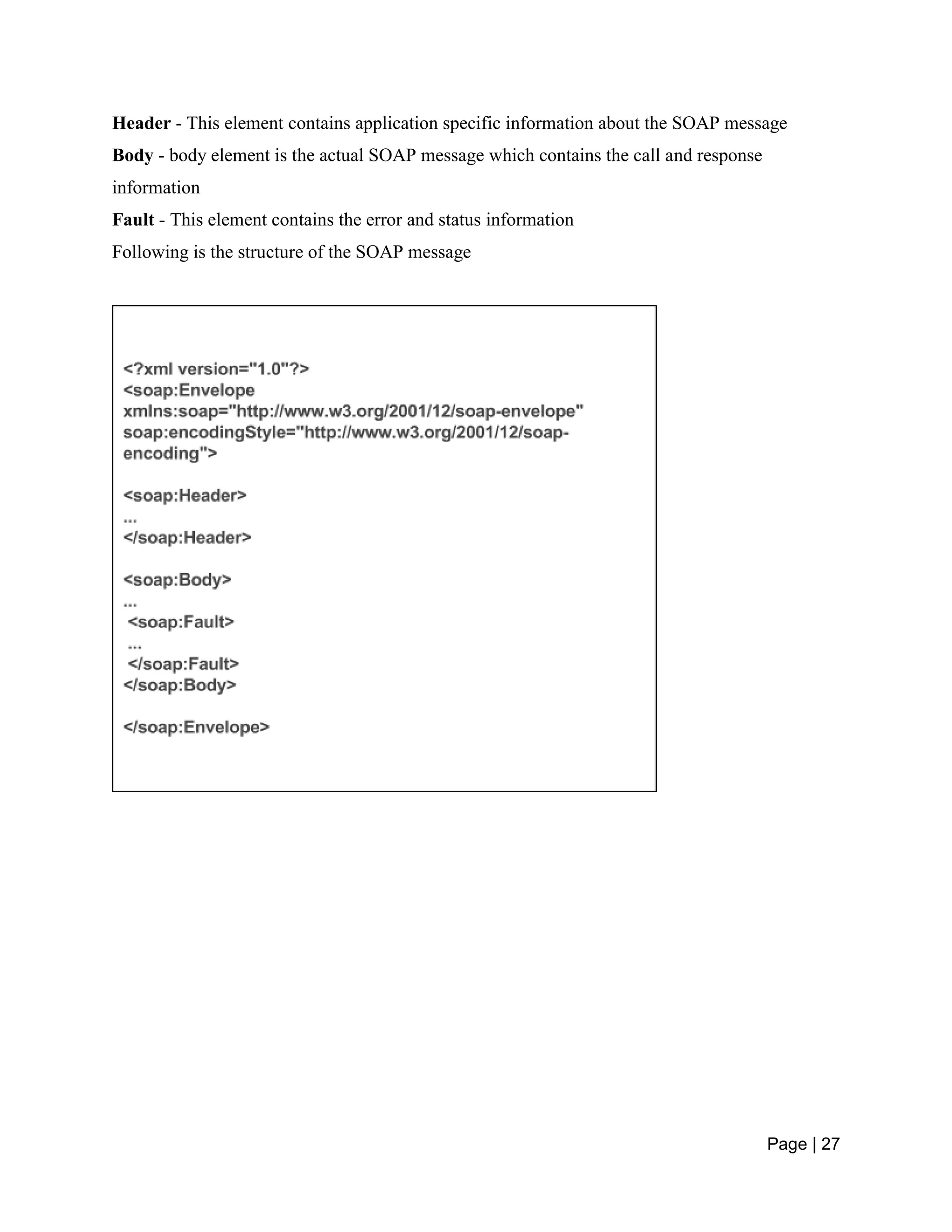 Page | 27
Header - This element contains application specific information about the SOAP message
Body - body element is the actual SOAP message which contains the call and response
information
Fault - This element contains the error and status information
Following is the structure of the SOAP message
 
