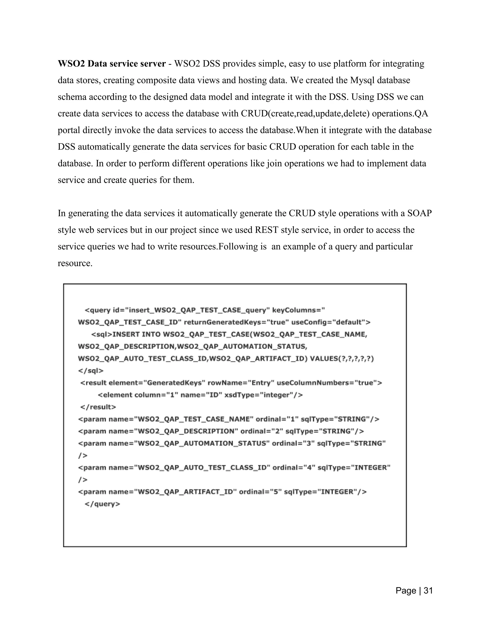 Page | 31
WSO2 Data service server - WSO2 DSS provides simple, easy to use platform for integrating
data stores, creating composite data views and hosting data. We created the Mysql database
schema according to the designed data model and integrate it with the DSS. Using DSS we can
create data services to access the database with CRUD(create,read,update,delete) operations.QA
portal directly invoke the data services to access the database.When it integrate with the database
DSS automatically generate the data services for basic CRUD operation for each table in the
database. In order to perform different operations like join operations we had to implement data
service and create queries for them.
In generating the data services it automatically generate the CRUD style operations with a SOAP
style web services but in our project since we used REST style service, in order to access the
service queries we had to write resources.Following is an example of a query and particular
resource.
 