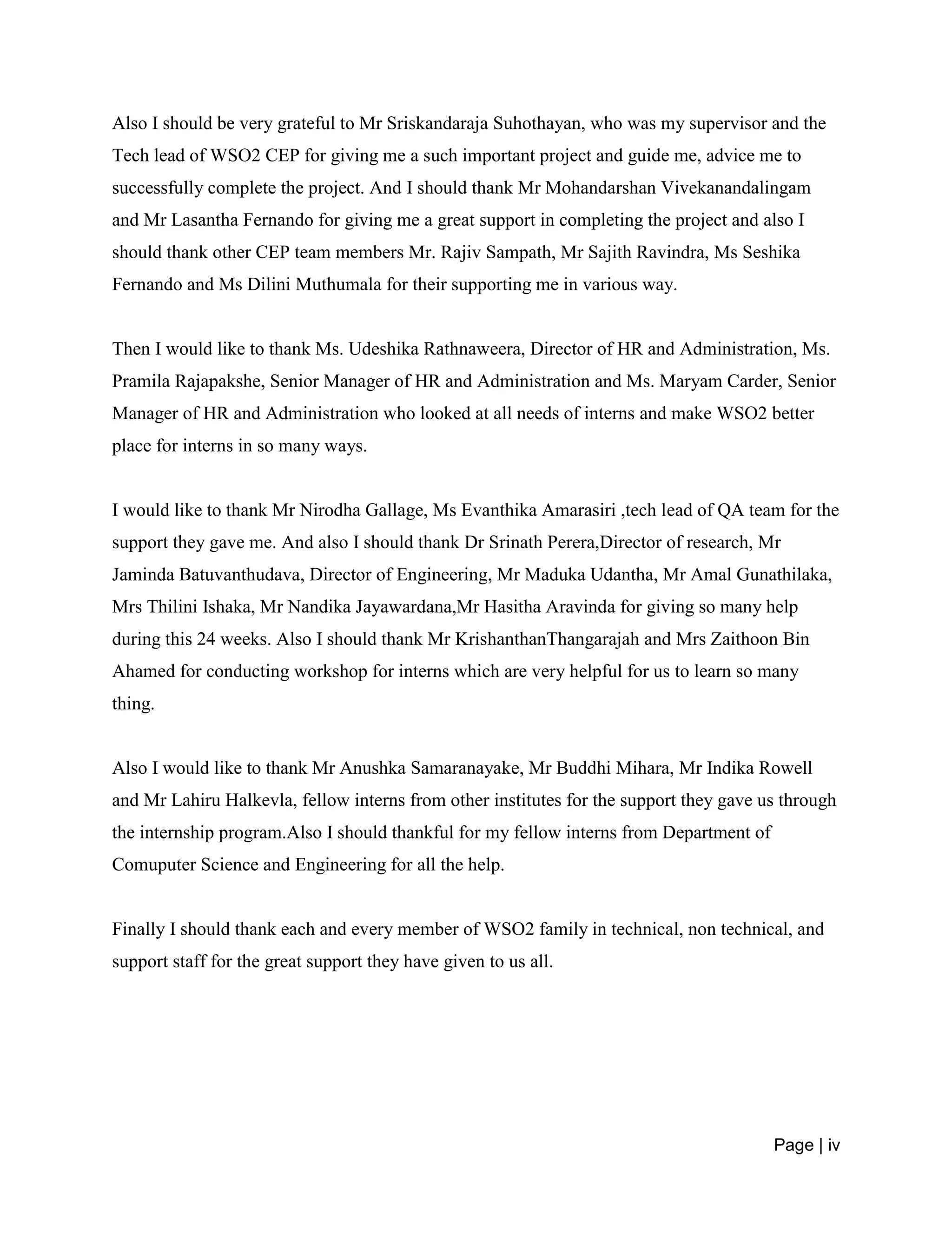 Page | iv
Also I should be very grateful to Mr Sriskandaraja Suhothayan, who was my supervisor and the
Tech lead of WSO2 CEP for giving me a such important project and guide me, advice me to
successfully complete the project. And I should thank Mr Mohandarshan Vivekanandalingam
and Mr Lasantha Fernando for giving me a great support in completing the project and also I
should thank other CEP team members Mr. Rajiv Sampath, Mr Sajith Ravindra, Ms Seshika
Fernando and Ms Dilini Muthumala for their supporting me in various way.
Then I would like to thank Ms. Udeshika Rathnaweera, Director of HR and Administration, Ms.
Pramila Rajapakshe, Senior Manager of HR and Administration and Ms. Maryam Carder, Senior
Manager of HR and Administration who looked at all needs of interns and make WSO2 better
place for interns in so many ways.
I would like to thank Mr Nirodha Gallage, Ms Evanthika Amarasiri ,tech lead of QA team for the
support they gave me. And also I should thank Dr Srinath Perera,Director of research, Mr
Jaminda Batuvanthudava, Director of Engineering, Mr Maduka Udantha, Mr Amal Gunathilaka,
Mrs Thilini Ishaka, Mr Nandika Jayawardana,Mr Hasitha Aravinda for giving so many help
during this 24 weeks. Also I should thank Mr KrishanthanThangarajah and Mrs Zaithoon Bin
Ahamed for conducting workshop for interns which are very helpful for us to learn so many
thing.
Also I would like to thank Mr Anushka Samaranayake, Mr Buddhi Mihara, Mr Indika Rowell
and Mr Lahiru Halkevla, fellow interns from other institutes for the support they gave us through
the internship program.Also I should thankful for my fellow interns from Department of
Comuputer Science and Engineering for all the help.
Finally I should thank each and every member of WSO2 family in technical, non technical, and
support staff for the great support they have given to us all.
 
