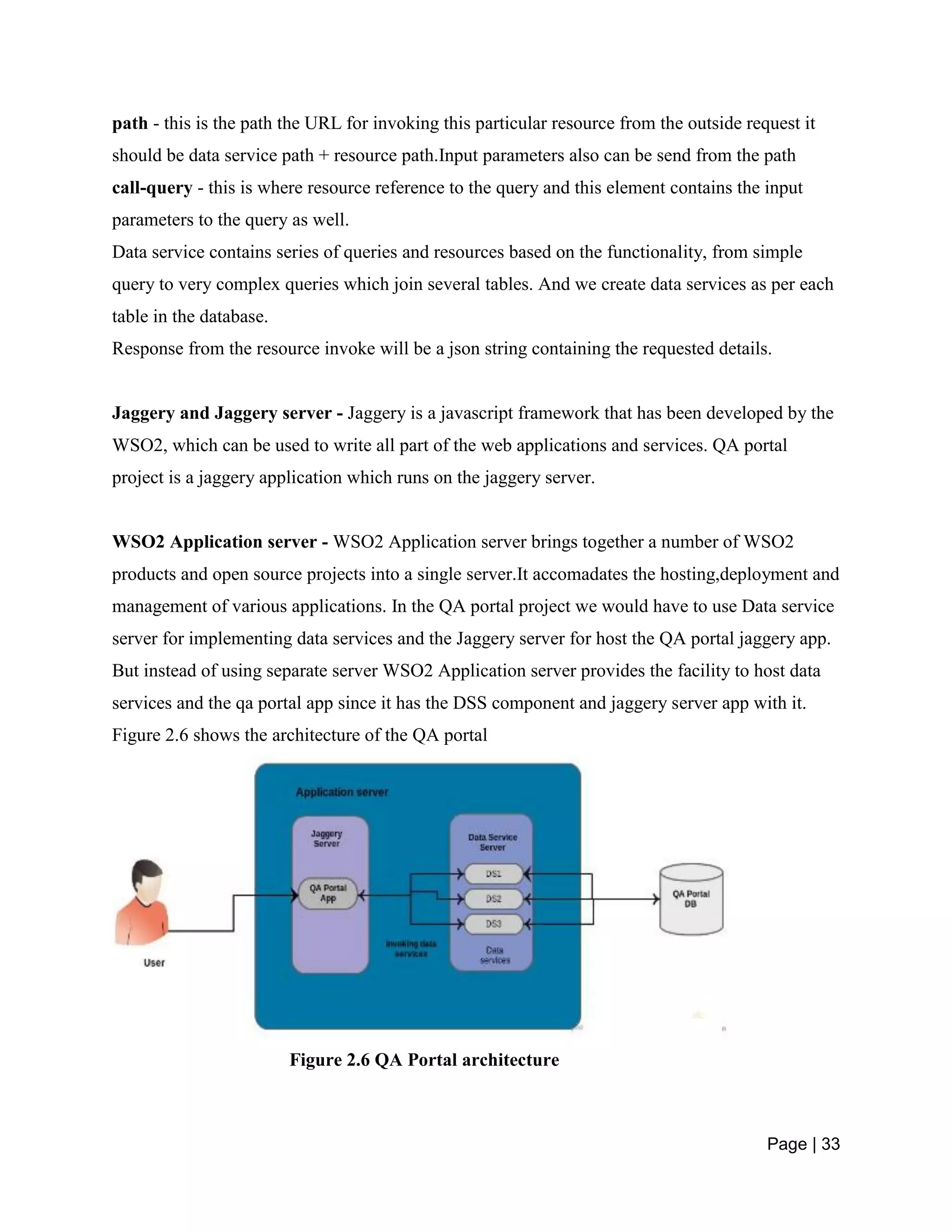 Page | 33
path - this is the path the URL for invoking this particular resource from the outside request it
should be data service path + resource path.Input parameters also can be send from the path
call-query - this is where resource reference to the query and this element contains the input
parameters to the query as well.
Data service contains series of queries and resources based on the functionality, from simple
query to very complex queries which join several tables. And we create data services as per each
table in the database.
Response from the resource invoke will be a json string containing the requested details.
Jaggery and Jaggery server - Jaggery is a javascript framework that has been developed by the
WSO2, which can be used to write all part of the web applications and services. QA portal
project is a jaggery application which runs on the jaggery server.
WSO2 Application server - WSO2 Application server brings together a number of WSO2
products and open source projects into a single server.It accomadates the hosting,deployment and
management of various applications. In the QA portal project we would have to use Data service
server for implementing data services and the Jaggery server for host the QA portal jaggery app.
But instead of using separate server WSO2 Application server provides the facility to host data
services and the qa portal app since it has the DSS component and jaggery server app with it.
Figure 2.6 shows the architecture of the QA portal
Figure 2.6 QA Portal architecture
 