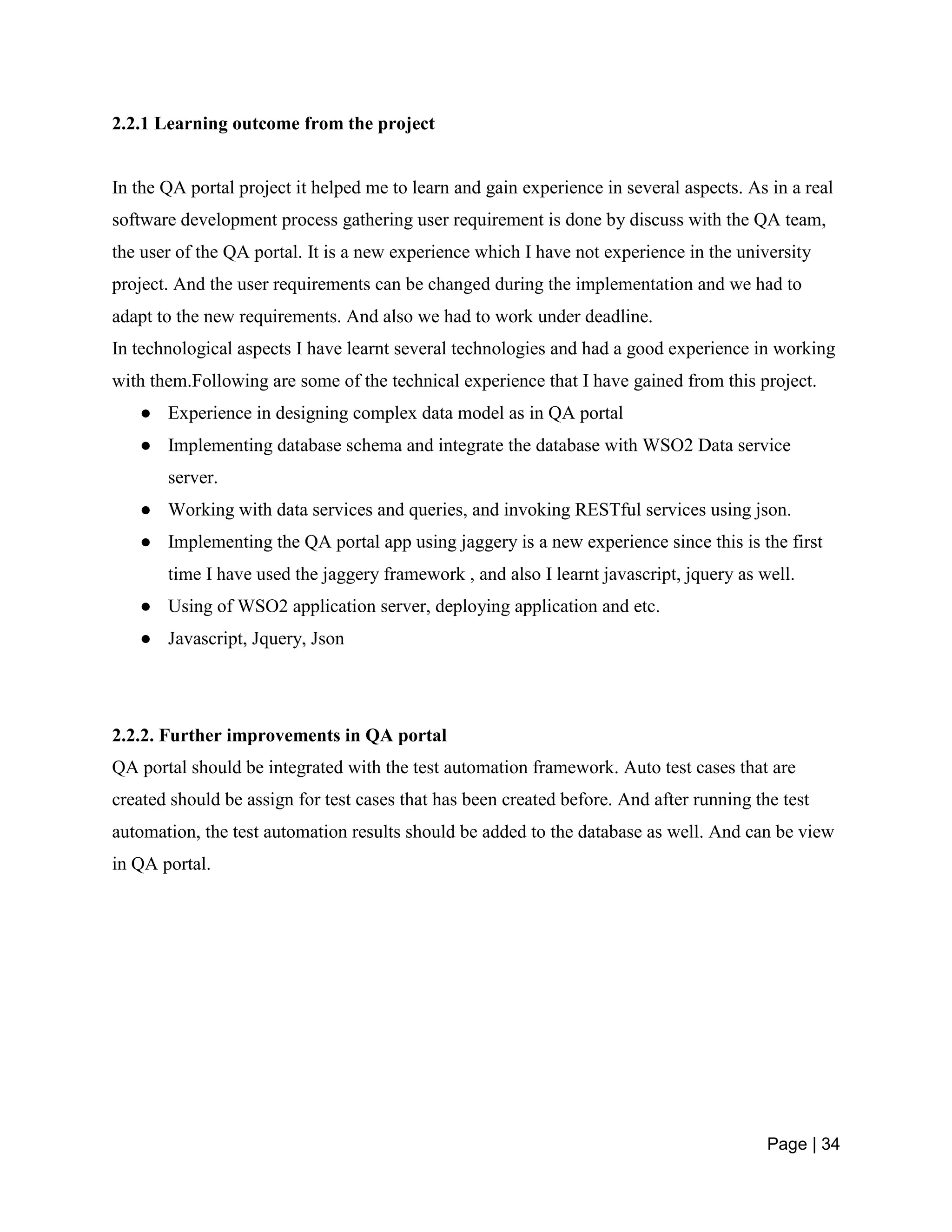 Page | 34
2.2.1 Learning outcome from the project
In the QA portal project it helped me to learn and gain experience in several aspects. As in a real
software development process gathering user requirement is done by discuss with the QA team,
the user of the QA portal. It is a new experience which I have not experience in the university
project. And the user requirements can be changed during the implementation and we had to
adapt to the new requirements. And also we had to work under deadline.
In technological aspects I have learnt several technologies and had a good experience in working
with them.Following are some of the technical experience that I have gained from this project.
● Experience in designing complex data model as in QA portal
● Implementing database schema and integrate the database with WSO2 Data service
server.
● Working with data services and queries, and invoking RESTful services using json.
● Implementing the QA portal app using jaggery is a new experience since this is the first
time I have used the jaggery framework , and also I learnt javascript, jquery as well.
● Using of WSO2 application server, deploying application and etc.
● Javascript, Jquery, Json
2.2.2. Further improvements in QA portal
QA portal should be integrated with the test automation framework. Auto test cases that are
created should be assign for test cases that has been created before. And after running the test
automation, the test automation results should be added to the database as well. And can be view
in QA portal.
 