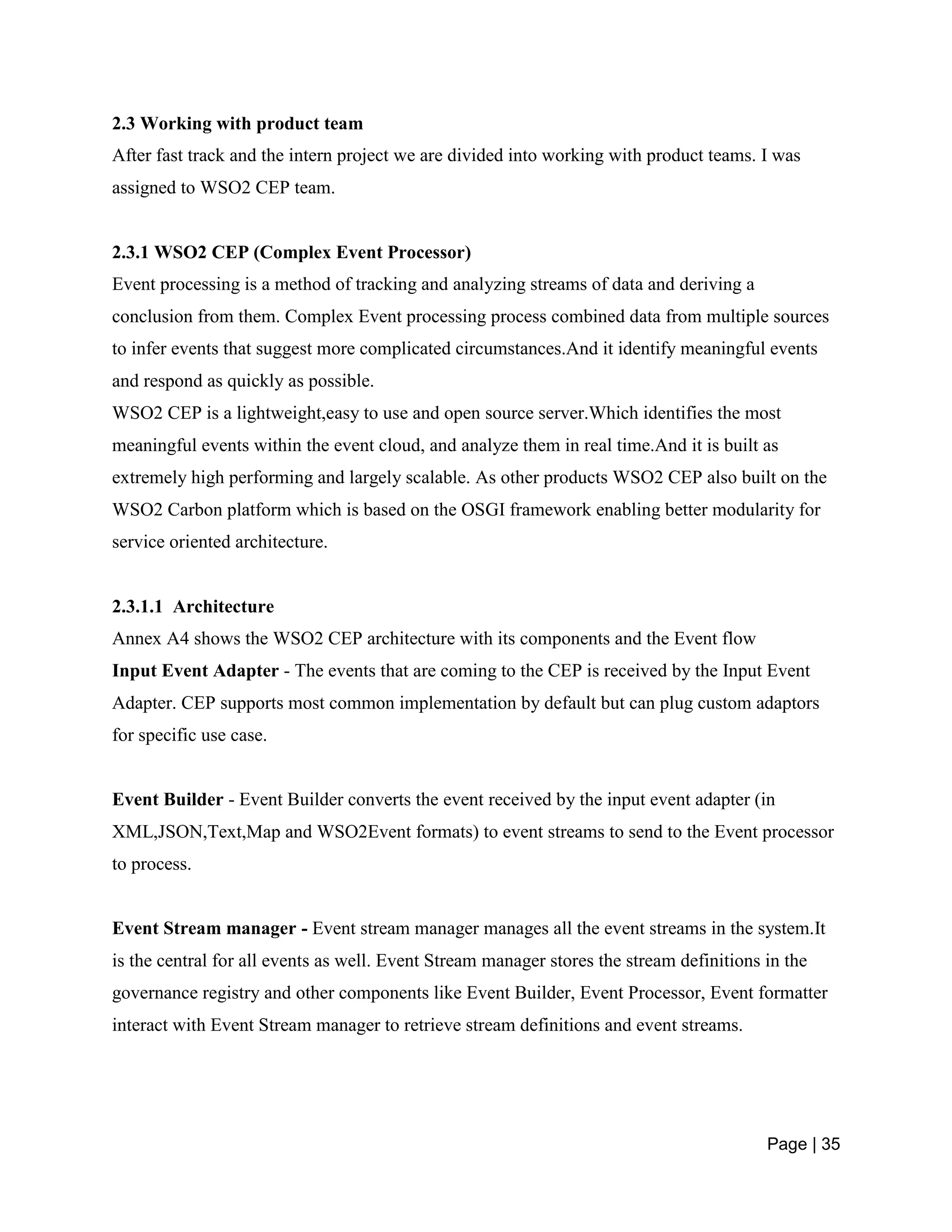 Page | 35
2.3 Working with product team
After fast track and the intern project we are divided into working with product teams. I was
assigned to WSO2 CEP team.
2.3.1 WSO2 CEP (Complex Event Processor)
Event processing is a method of tracking and analyzing streams of data and deriving a
conclusion from them. Complex Event processing process combined data from multiple sources
to infer events that suggest more complicated circumstances.And it identify meaningful events
and respond as quickly as possible.
WSO2 CEP is a lightweight,easy to use and open source server.Which identifies the most
meaningful events within the event cloud, and analyze them in real time.And it is built as
extremely high performing and largely scalable. As other products WSO2 CEP also built on the
WSO2 Carbon platform which is based on the OSGI framework enabling better modularity for
service oriented architecture.
2.3.1.1 Architecture
Annex A4 shows the WSO2 CEP architecture with its components and the Event flow
Input Event Adapter - The events that are coming to the CEP is received by the Input Event
Adapter. CEP supports most common implementation by default but can plug custom adaptors
for specific use case.
Event Builder - Event Builder converts the event received by the input event adapter (in
XML,JSON,Text,Map and WSO2Event formats) to event streams to send to the Event processor
to process.
Event Stream manager - Event stream manager manages all the event streams in the system.It
is the central for all events as well. Event Stream manager stores the stream definitions in the
governance registry and other components like Event Builder, Event Processor, Event formatter
interact with Event Stream manager to retrieve stream definitions and event streams.
 