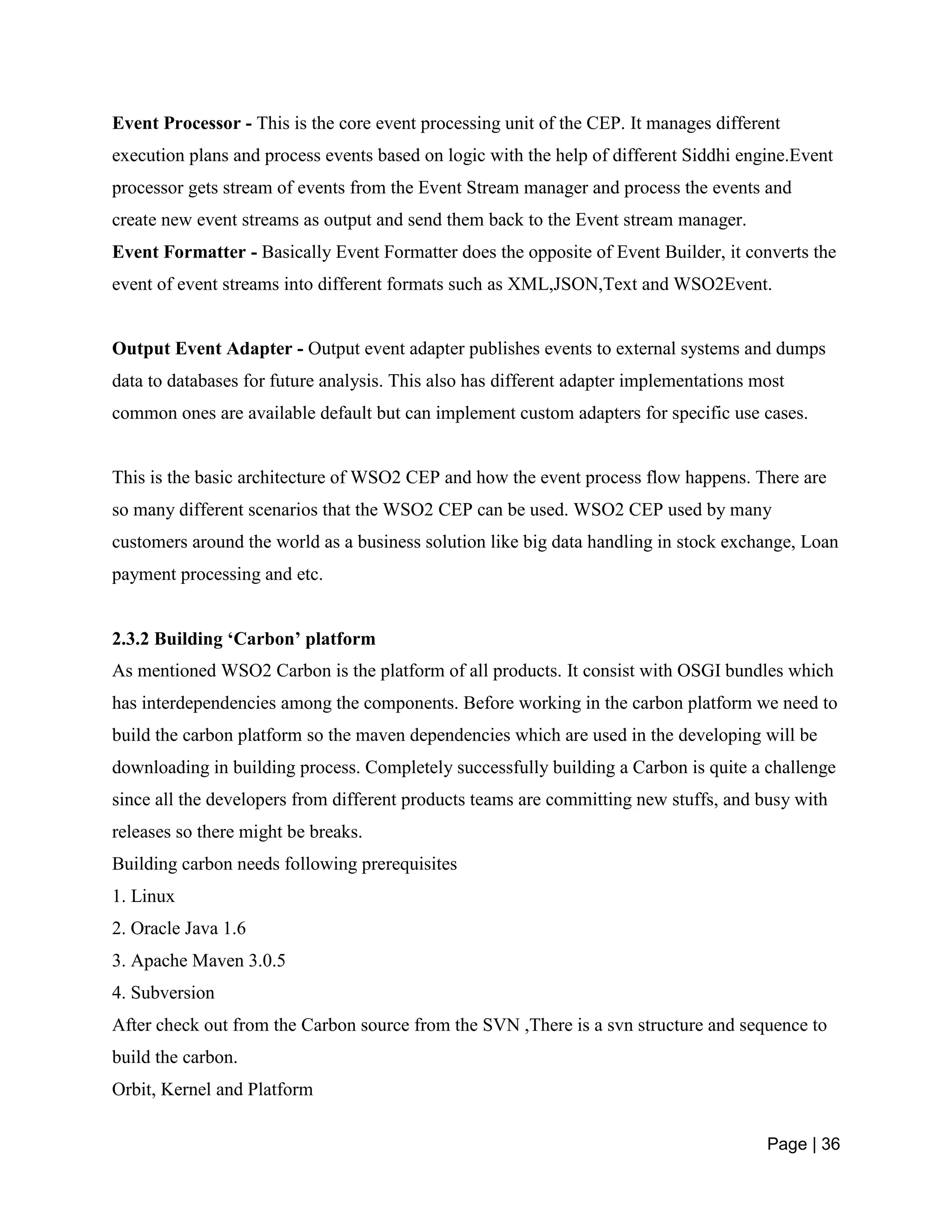 Page | 36
Event Processor - This is the core event processing unit of the CEP. It manages different
execution plans and process events based on logic with the help of different Siddhi engine.Event
processor gets stream of events from the Event Stream manager and process the events and
create new event streams as output and send them back to the Event stream manager.
Event Formatter - Basically Event Formatter does the opposite of Event Builder, it converts the
event of event streams into different formats such as XML,JSON,Text and WSO2Event.
Output Event Adapter - Output event adapter publishes events to external systems and dumps
data to databases for future analysis. This also has different adapter implementations most
common ones are available default but can implement custom adapters for specific use cases.
This is the basic architecture of WSO2 CEP and how the event process flow happens. There are
so many different scenarios that the WSO2 CEP can be used. WSO2 CEP used by many
customers around the world as a business solution like big data handling in stock exchange, Loan
payment processing and etc.
2.3.2 Building ‘Carbon’ platform
As mentioned WSO2 Carbon is the platform of all products. It consist with OSGI bundles which
has interdependencies among the components. Before working in the carbon platform we need to
build the carbon platform so the maven dependencies which are used in the developing will be
downloading in building process. Completely successfully building a Carbon is quite a challenge
since all the developers from different products teams are committing new stuffs, and busy with
releases so there might be breaks.
Building carbon needs following prerequisites
1. Linux
2. Oracle Java 1.6
3. Apache Maven 3.0.5
4. Subversion
After check out from the Carbon source from the SVN ,There is a svn structure and sequence to
build the carbon.
Orbit, Kernel and Platform
 