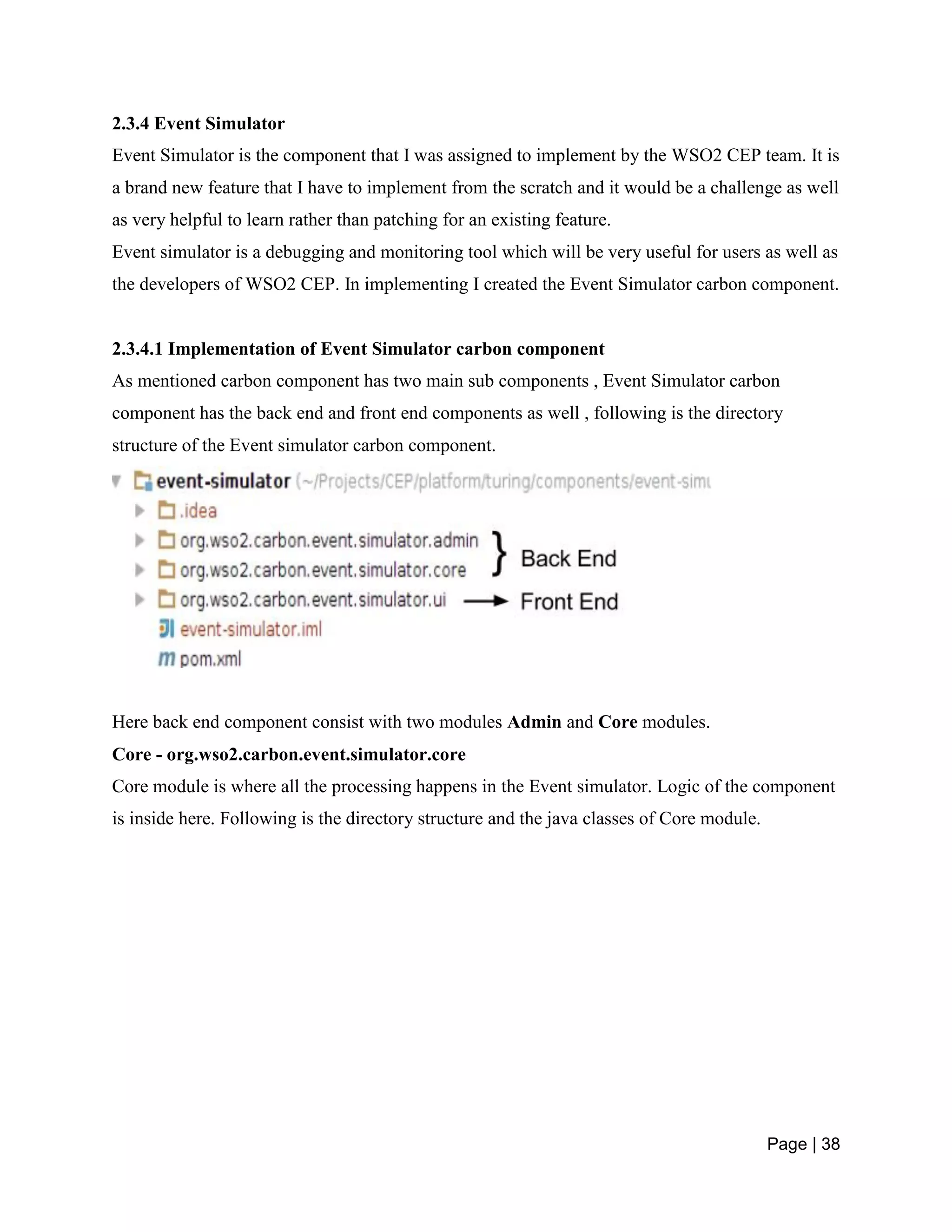 Page | 38
2.3.4 Event Simulator
Event Simulator is the component that I was assigned to implement by the WSO2 CEP team. It is
a brand new feature that I have to implement from the scratch and it would be a challenge as well
as very helpful to learn rather than patching for an existing feature.
Event simulator is a debugging and monitoring tool which will be very useful for users as well as
the developers of WSO2 CEP. In implementing I created the Event Simulator carbon component.
2.3.4.1 Implementation of Event Simulator carbon component
As mentioned carbon component has two main sub components , Event Simulator carbon
component has the back end and front end components as well , following is the directory
structure of the Event simulator carbon component.
Here back end component consist with two modules Admin and Core modules.
Core - org.wso2.carbon.event.simulator.core
Core module is where all the processing happens in the Event simulator. Logic of the component
is inside here. Following is the directory structure and the java classes of Core module.
 