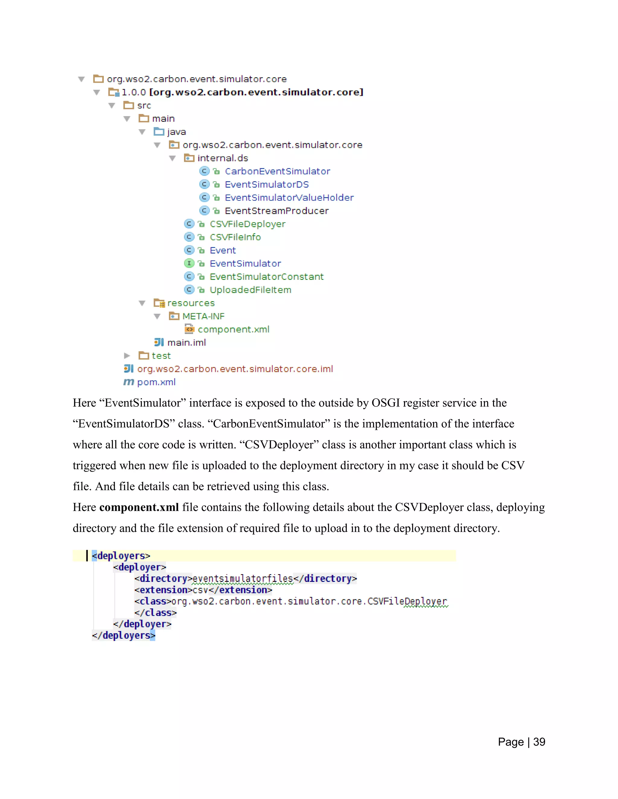 Page | 39
Here “EventSimulator” interface is exposed to the outside by OSGI register service in the
“EventSimulatorDS” class. “CarbonEventSimulator” is the implementation of the interface
where all the core code is written. “CSVDeployer” class is another important class which is
triggered when new file is uploaded to the deployment directory in my case it should be CSV
file. And file details can be retrieved using this class.
Here component.xml file contains the following details about the CSVDeployer class, deploying
directory and the file extension of required file to upload in to the deployment directory.
 