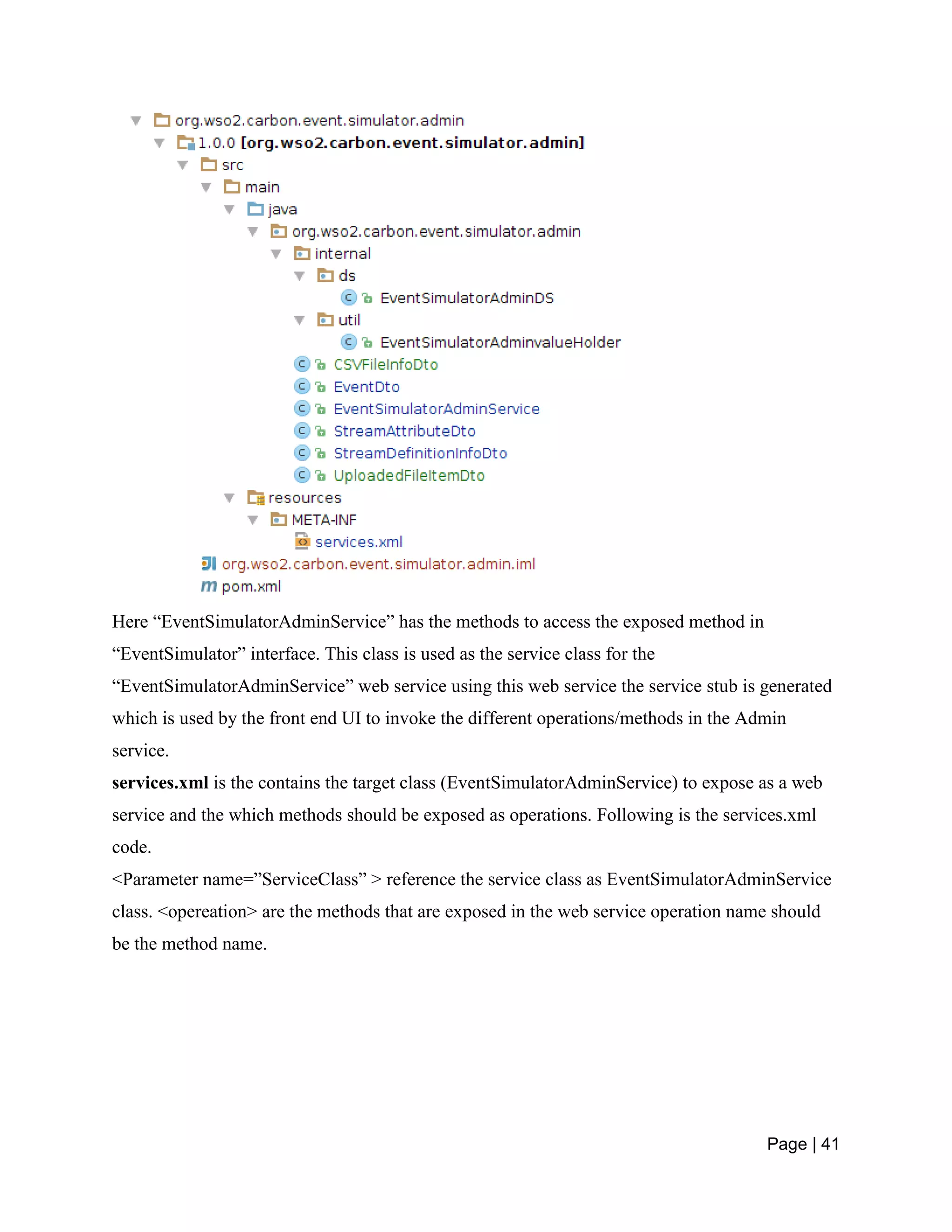 Page | 41
Here “EventSimulatorAdminService” has the methods to access the exposed method in
“EventSimulator” interface. This class is used as the service class for the
“EventSimulatorAdminService” web service using this web service the service stub is generated
which is used by the front end UI to invoke the different operations/methods in the Admin
service.
services.xml is the contains the target class (EventSimulatorAdminService) to expose as a web
service and the which methods should be exposed as operations. Following is the services.xml
code.
<Parameter name=”ServiceClass” > reference the service class as EventSimulatorAdminService
class. <opereation> are the methods that are exposed in the web service operation name should
be the method name.
 