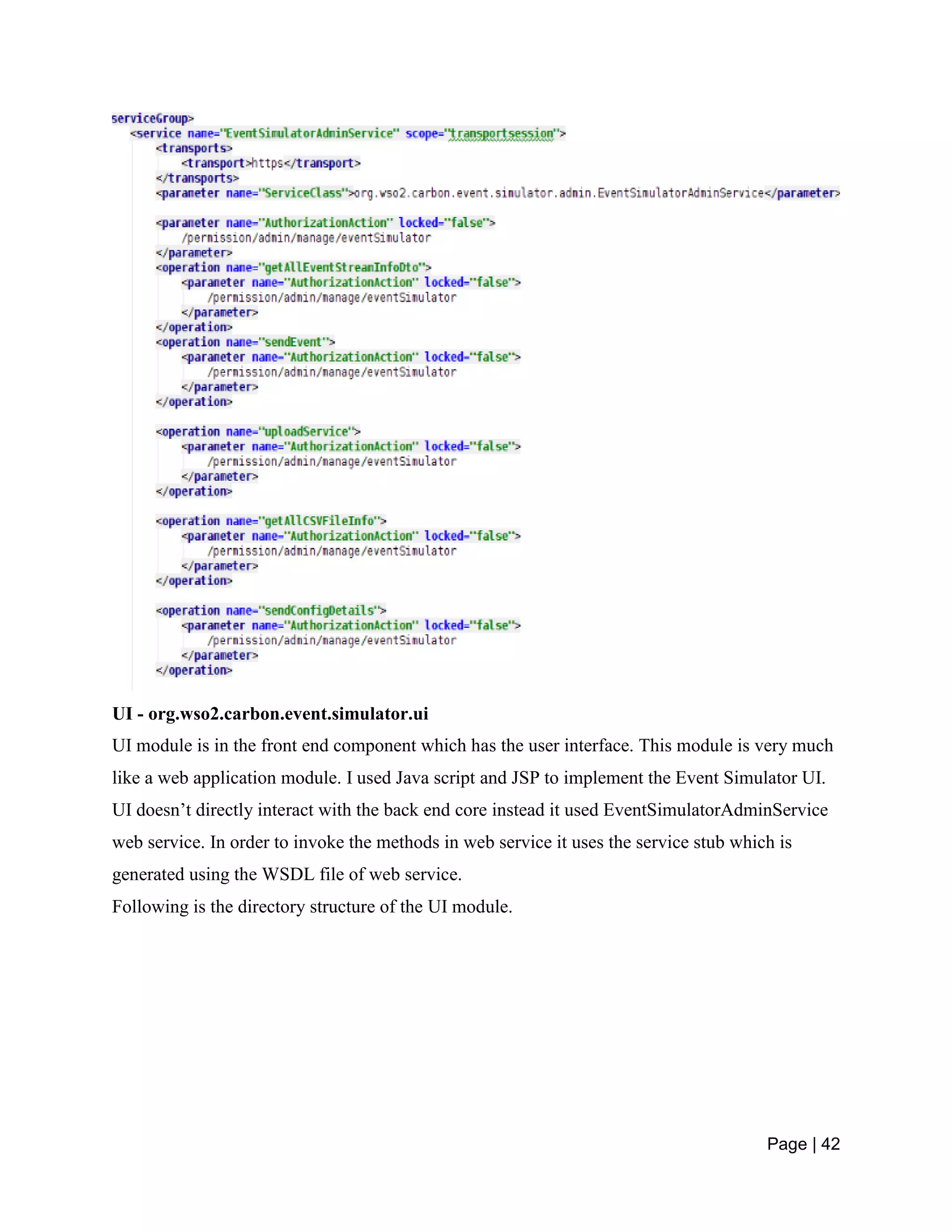Page | 42
UI - org.wso2.carbon.event.simulator.ui
UI module is in the front end component which has the user interface. This module is very much
like a web application module. I used Java script and JSP to implement the Event Simulator UI.
UI doesn’t directly interact with the back end core instead it used EventSimulatorAdminService
web service. In order to invoke the methods in web service it uses the service stub which is
generated using the WSDL file of web service.
Following is the directory structure of the UI module.
 