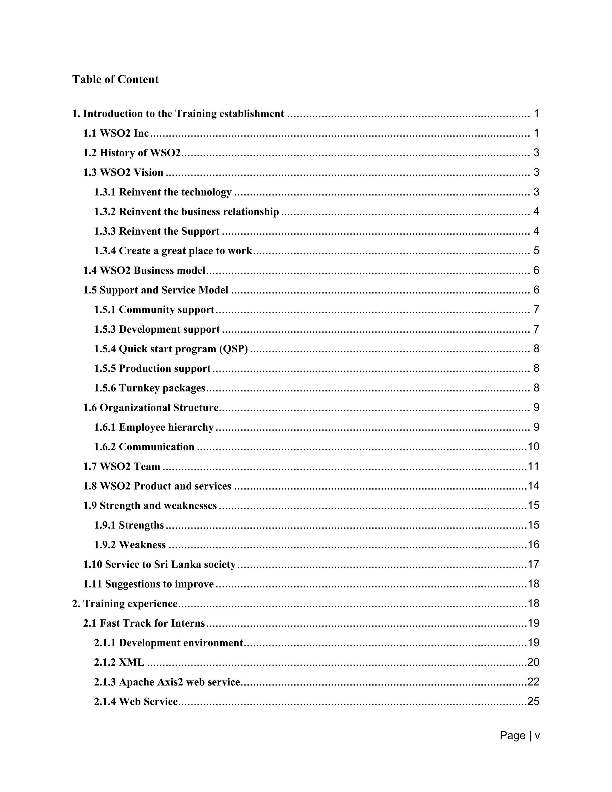 Page | v
Table of Content
1. Introduction to the Training establishment .............................................................................. 1
1.1 WSO2 Inc.......................................................................................................................... 1
1.2 History of WSO2................................................................................................................ 3
1.3 WSO2 Vision ..................................................................................................................... 3
1.3.1 Reinvent the technology ............................................................................................... 3
1.3.2 Reinvent the business relationship ................................................................................ 4
1.3.3 Reinvent the Support ................................................................................................... 4
1.3.4 Create a great place to work......................................................................................... 5
1.4 WSO2 Business model........................................................................................................ 6
1.5 Support and Service Model ................................................................................................ 6
1.5.1 Community support..................................................................................................... 7
1.5.3 Development support................................................................................................... 7
1.5.4 Quick start program (QSP) .......................................................................................... 8
1.5.5 Production support...................................................................................................... 8
1.5.6 Turnkey packages........................................................................................................ 8
1.6 Organizational Structure.................................................................................................... 9
1.6.1 Employee hierarchy..................................................................................................... 9
1.6.2 Communication ..........................................................................................................10
1.7 WSO2 Team .....................................................................................................................11
1.8 WSO2 Product and services ..............................................................................................14
1.9 Strength and weaknesses...................................................................................................15
1.9.1 Strengths....................................................................................................................15
1.9.2 Weakness ...................................................................................................................16
1.10 Service to Sri Lanka society.............................................................................................17
1.11 Suggestions to improve....................................................................................................18
2. Training experience................................................................................................................18
2.1 Fast Track for Interns.......................................................................................................19
2.1.1 Development environment...........................................................................................19
2.1.2 XML ..........................................................................................................................20
2.1.3 Apache Axis2 web service............................................................................................22
2.1.4 Web Service................................................................................................................25
 