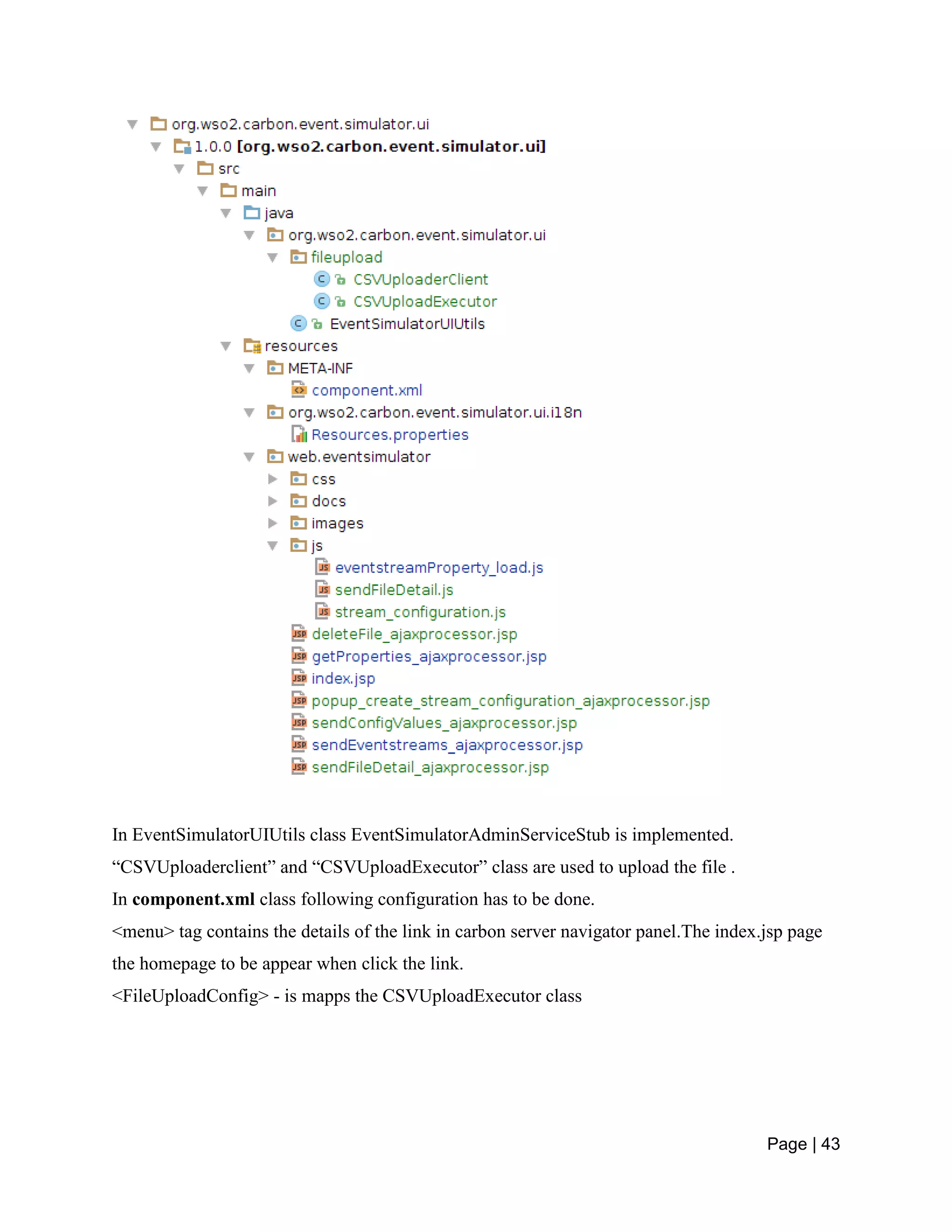 Page | 43
In EventSimulatorUIUtils class EventSimulatorAdminServiceStub is implemented.
“CSVUploaderclient” and “CSVUploadExecutor” class are used to upload the file .
In component.xml class following configuration has to be done.
<menu> tag contains the details of the link in carbon server navigator panel.The index.jsp page
the homepage to be appear when click the link.
<FileUploadConfig> - is mapps the CSVUploadExecutor class
 