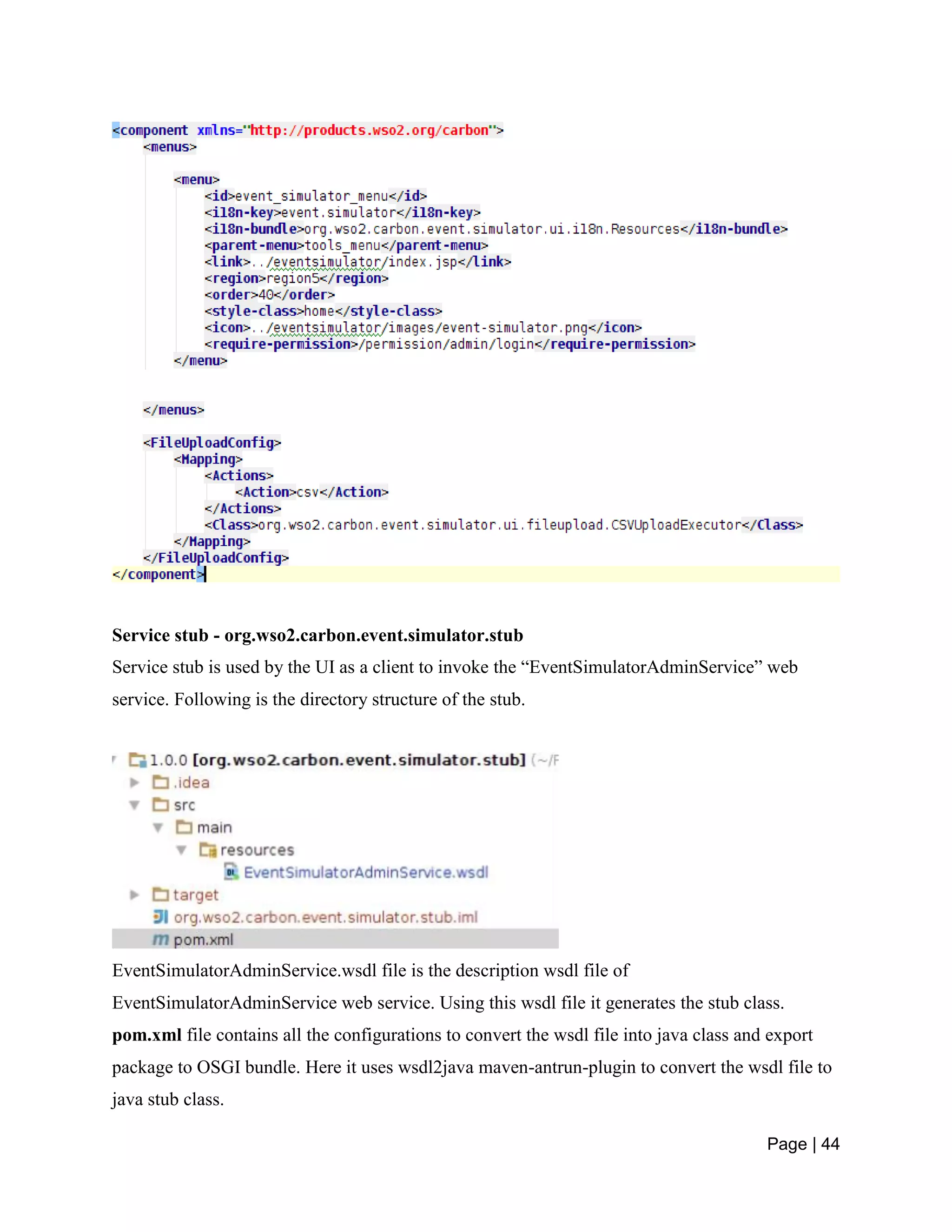 Page | 44
Service stub - org.wso2.carbon.event.simulator.stub
Service stub is used by the UI as a client to invoke the “EventSimulatorAdminService” web
service. Following is the directory structure of the stub.
EventSimulatorAdminService.wsdl file is the description wsdl file of
EventSimulatorAdminService web service. Using this wsdl file it generates the stub class.
pom.xml file contains all the configurations to convert the wsdl file into java class and export
package to OSGI bundle. Here it uses wsdl2java maven-antrun-plugin to convert the wsdl file to
java stub class.
 