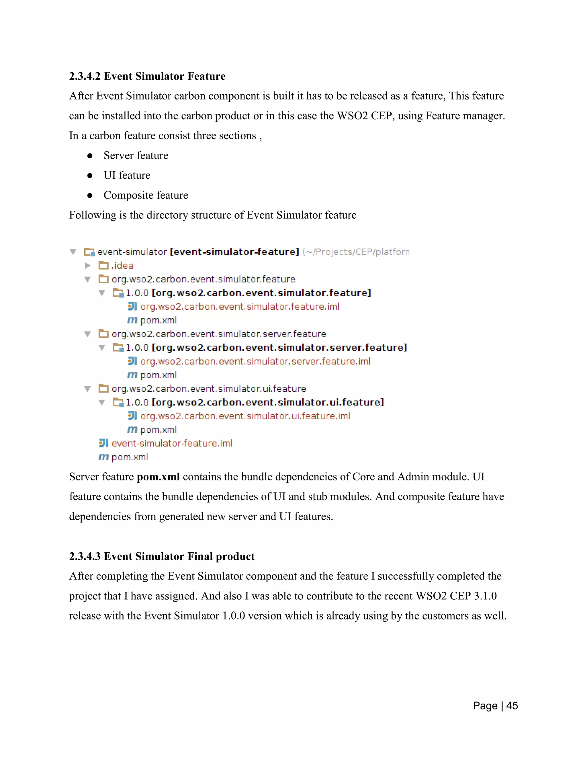 Page | 45
2.3.4.2 Event Simulator Feature
After Event Simulator carbon component is built it has to be released as a feature, This feature
can be installed into the carbon product or in this case the WSO2 CEP, using Feature manager.
In a carbon feature consist three sections ,
● Server feature
● UI feature
● Composite feature
Following is the directory structure of Event Simulator feature
Server feature pom.xml contains the bundle dependencies of Core and Admin module. UI
feature contains the bundle dependencies of UI and stub modules. And composite feature have
dependencies from generated new server and UI features.
2.3.4.3 Event Simulator Final product
After completing the Event Simulator component and the feature I successfully completed the
project that I have assigned. And also I was able to contribute to the recent WSO2 CEP 3.1.0
release with the Event Simulator 1.0.0 version which is already using by the customers as well.
 