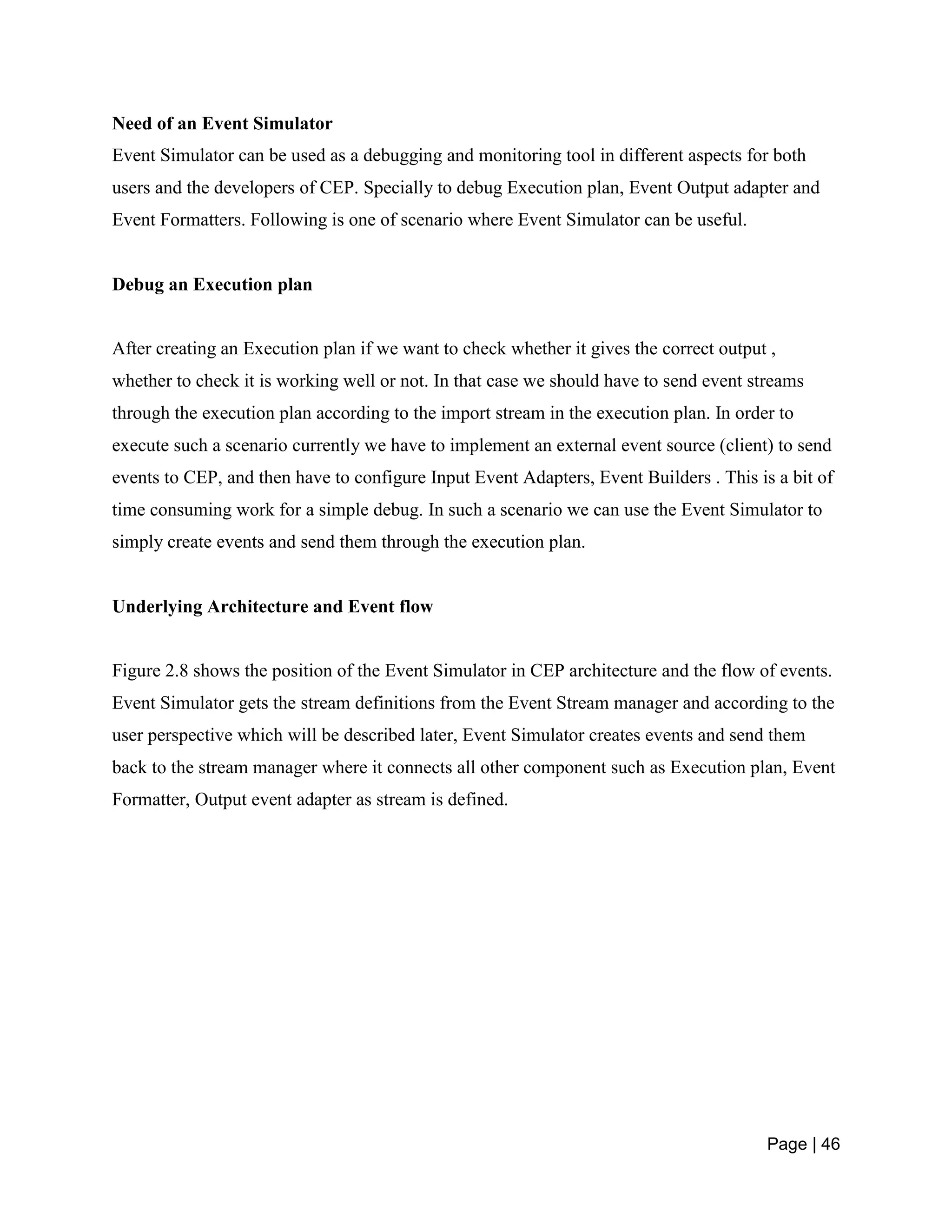 Page | 46
Need of an Event Simulator
Event Simulator can be used as a debugging and monitoring tool in different aspects for both
users and the developers of CEP. Specially to debug Execution plan, Event Output adapter and
Event Formatters. Following is one of scenario where Event Simulator can be useful.
Debug an Execution plan
After creating an Execution plan if we want to check whether it gives the correct output ,
whether to check it is working well or not. In that case we should have to send event streams
through the execution plan according to the import stream in the execution plan. In order to
execute such a scenario currently we have to implement an external event source (client) to send
events to CEP, and then have to configure Input Event Adapters, Event Builders . This is a bit of
time consuming work for a simple debug. In such a scenario we can use the Event Simulator to
simply create events and send them through the execution plan.
Underlying Architecture and Event flow
Figure 2.8 shows the position of the Event Simulator in CEP architecture and the flow of events.
Event Simulator gets the stream definitions from the Event Stream manager and according to the
user perspective which will be described later, Event Simulator creates events and send them
back to the stream manager where it connects all other component such as Execution plan, Event
Formatter, Output event adapter as stream is defined.
 