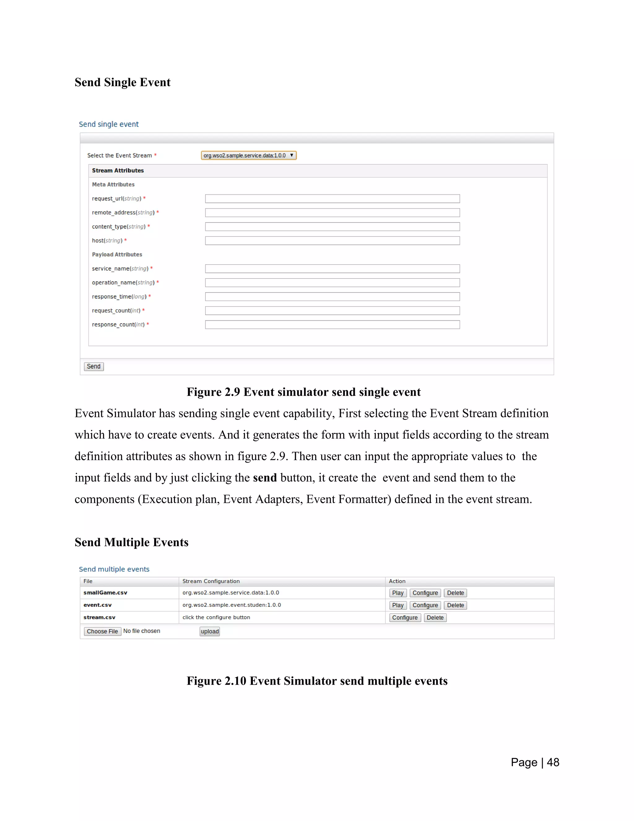 Page | 48
Send Single Event
Figure 2.9 Event simulator send single event
Event Simulator has sending single event capability, First selecting the Event Stream definition
which have to create events. And it generates the form with input fields according to the stream
definition attributes as shown in figure 2.9. Then user can input the appropriate values to the
input fields and by just clicking the send button, it create the event and send them to the
components (Execution plan, Event Adapters, Event Formatter) defined in the event stream.
Send Multiple Events
Figure 2.10 Event Simulator send multiple events
 