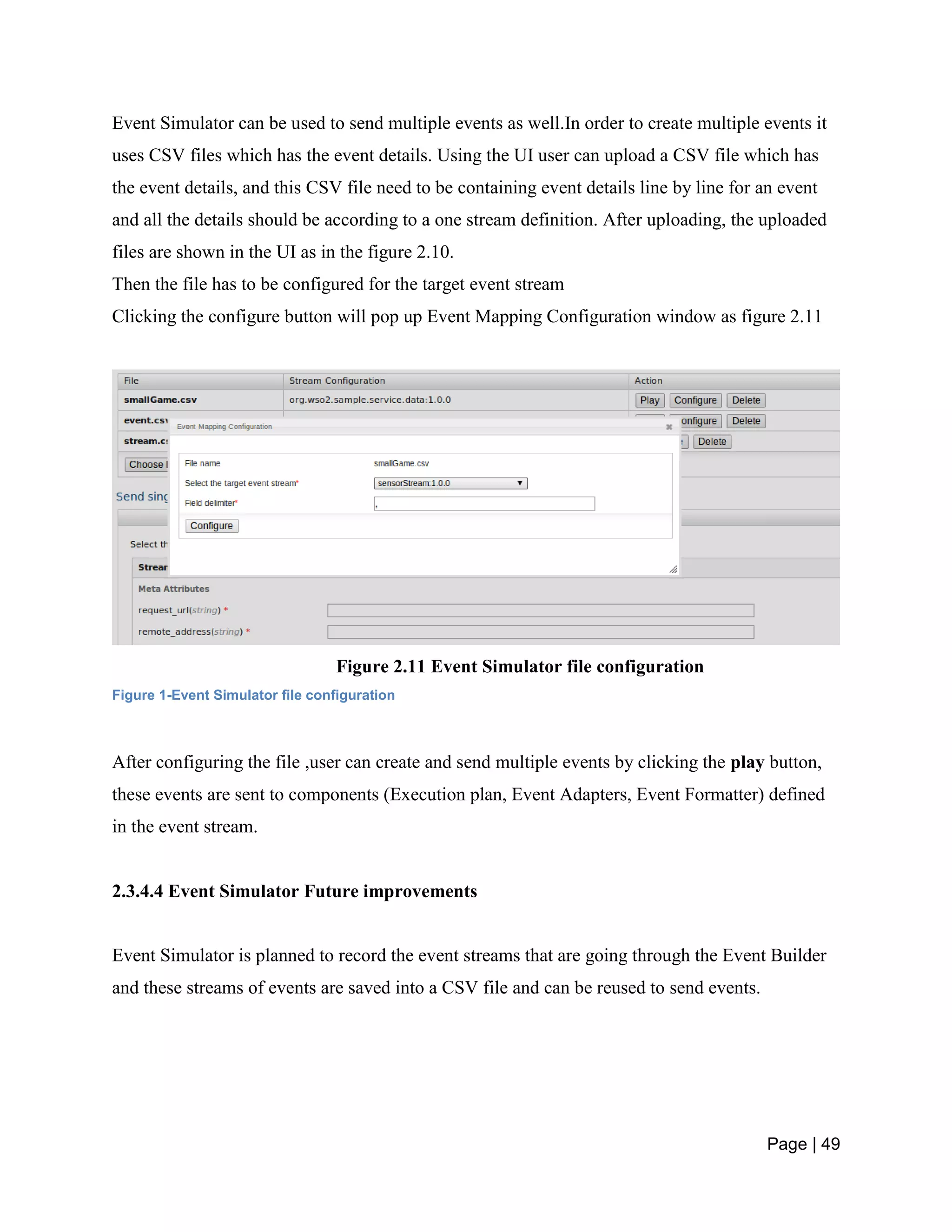 Page | 49
Event Simulator can be used to send multiple events as well.In order to create multiple events it
uses CSV files which has the event details. Using the UI user can upload a CSV file which has
the event details, and this CSV file need to be containing event details line by line for an event
and all the details should be according to a one stream definition. After uploading, the uploaded
files are shown in the UI as in the figure 2.10.
Then the file has to be configured for the target event stream
Clicking the configure button will pop up Event Mapping Configuration window as figure 2.11
Figure 2.11 Event Simulator file configuration
Figure 1-Event Simulator file configuration
After configuring the file ,user can create and send multiple events by clicking the play button,
these events are sent to components (Execution plan, Event Adapters, Event Formatter) defined
in the event stream.
2.3.4.4 Event Simulator Future improvements
Event Simulator is planned to record the event streams that are going through the Event Builder
and these streams of events are saved into a CSV file and can be reused to send events.
 