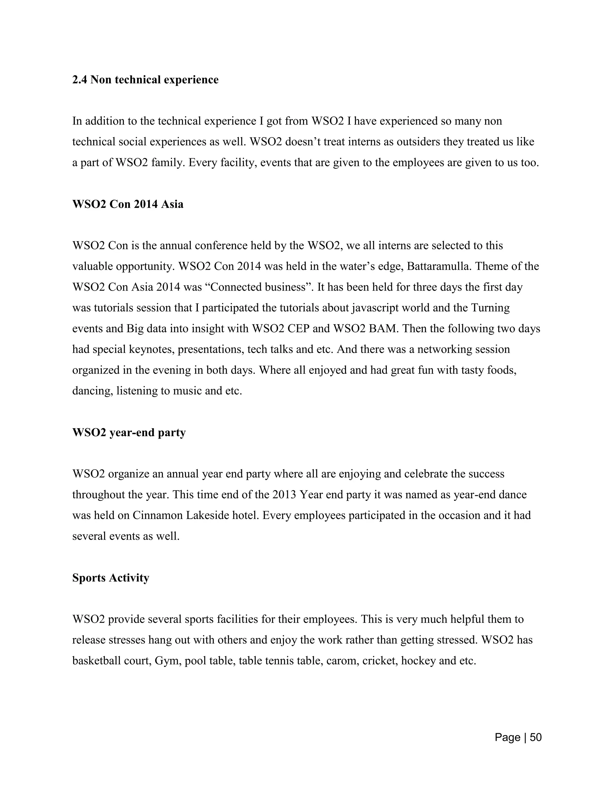 Page | 50
2.4 Non technical experience
In addition to the technical experience I got from WSO2 I have experienced so many non
technical social experiences as well. WSO2 doesn’t treat interns as outsiders they treated us like
a part of WSO2 family. Every facility, events that are given to the employees are given to us too.
WSO2 Con 2014 Asia
WSO2 Con is the annual conference held by the WSO2, we all interns are selected to this
valuable opportunity. WSO2 Con 2014 was held in the water’s edge, Battaramulla. Theme of the
WSO2 Con Asia 2014 was “Connected business”. It has been held for three days the first day
was tutorials session that I participated the tutorials about javascript world and the Turning
events and Big data into insight with WSO2 CEP and WSO2 BAM. Then the following two days
had special keynotes, presentations, tech talks and etc. And there was a networking session
organized in the evening in both days. Where all enjoyed and had great fun with tasty foods,
dancing, listening to music and etc.
WSO2 year-end party
WSO2 organize an annual year end party where all are enjoying and celebrate the success
throughout the year. This time end of the 2013 Year end party it was named as year-end dance
was held on Cinnamon Lakeside hotel. Every employees participated in the occasion and it had
several events as well.
Sports Activity
WSO2 provide several sports facilities for their employees. This is very much helpful them to
release stresses hang out with others and enjoy the work rather than getting stressed. WSO2 has
basketball court, Gym, pool table, table tennis table, carom, cricket, hockey and etc.
 