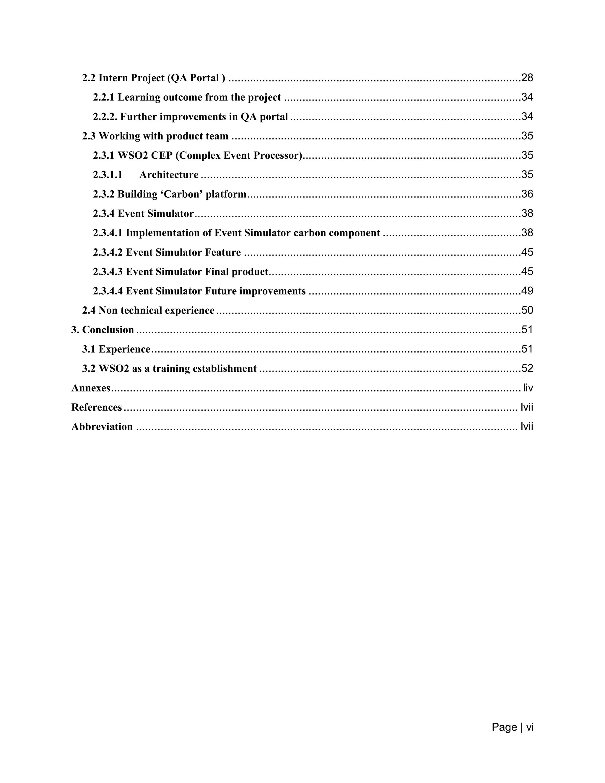 Page | vi
2.2 Intern Project (QA Portal ) ...............................................................................................28
2.2.1 Learning outcome from the project .............................................................................34
2.2.2. Further improvements in QA portal ...........................................................................34
2.3 Working with product team ..............................................................................................35
2.3.1 WSO2 CEP (Complex Event Processor).......................................................................35
2.3.1.1 Architecture ........................................................................................................35
2.3.2 Building ‘Carbon’ platform.........................................................................................36
2.3.4 Event Simulator..........................................................................................................38
2.3.4.1 Implementation of Event Simulator carbon component .............................................38
2.3.4.2 Event Simulator Feature ..........................................................................................45
2.3.4.3 Event Simulator Final product..................................................................................45
2.3.4.4 Event Simulator Future improvements .....................................................................49
2.4 Non technical experience...................................................................................................50
3. Conclusion.............................................................................................................................51
3.1 Experience........................................................................................................................51
3.2 WSO2 as a training establishment .....................................................................................52
Annexes..................................................................................................................................... liv
References................................................................................................................................ lvii
Abbreviation ............................................................................................................................ lvii
 