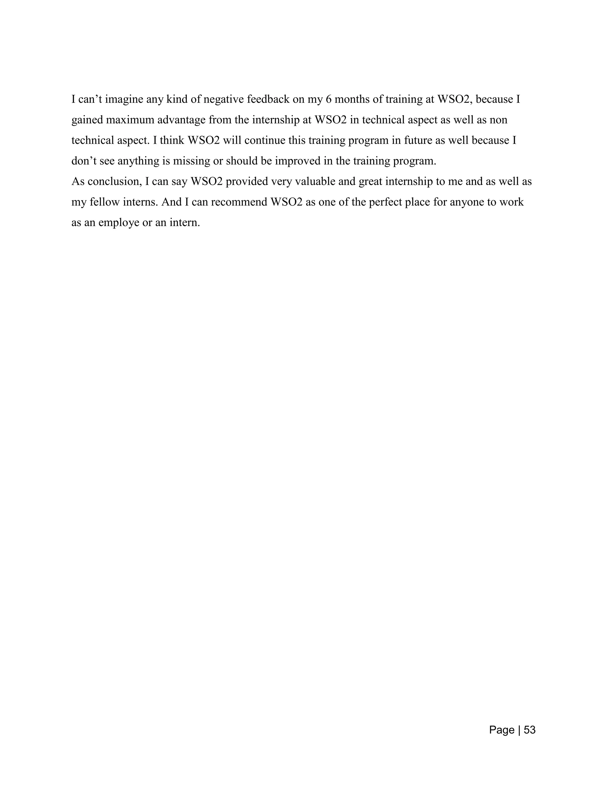 Page | 53
I can’t imagine any kind of negative feedback on my 6 months of training at WSO2, because I
gained maximum advantage from the internship at WSO2 in technical aspect as well as non
technical aspect. I think WSO2 will continue this training program in future as well because I
don’t see anything is missing or should be improved in the training program.
As conclusion, I can say WSO2 provided very valuable and great internship to me and as well as
my fellow interns. And I can recommend WSO2 as one of the perfect place for anyone to work
as an employe or an intern.
 