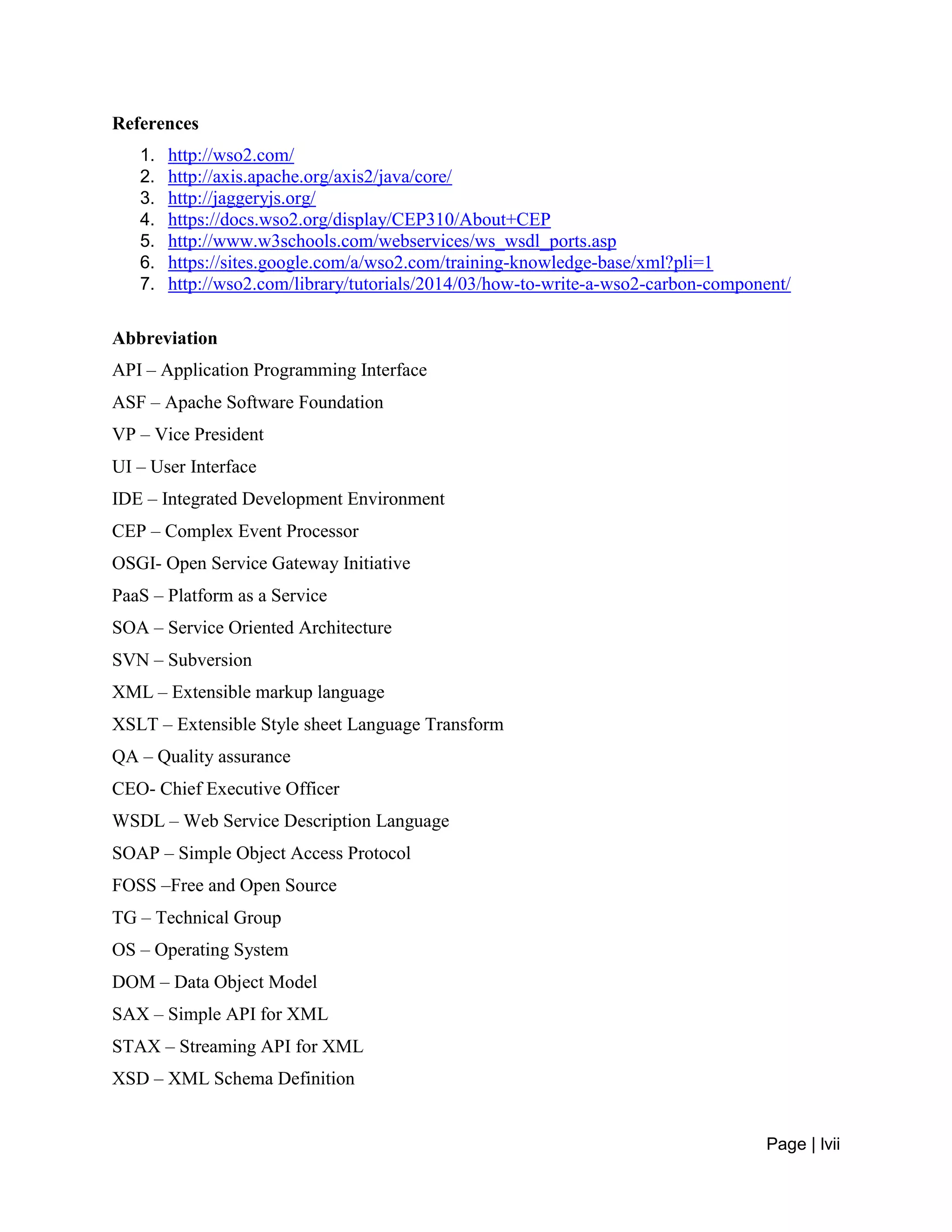Page | lvii
References
1. http://wso2.com/
2. http://axis.apache.org/axis2/java/core/
3. http://jaggeryjs.org/
4. https://docs.wso2.org/display/CEP310/About+CEP
5. http://www.w3schools.com/webservices/ws_wsdl_ports.asp
6. https://sites.google.com/a/wso2.com/training-knowledge-base/xml?pli=1
7. http://wso2.com/library/tutorials/2014/03/how-to-write-a-wso2-carbon-component/
Abbreviation
API – Application Programming Interface
ASF – Apache Software Foundation
VP – Vice President
UI – User Interface
IDE – Integrated Development Environment
CEP – Complex Event Processor
OSGI- Open Service Gateway Initiative
PaaS – Platform as a Service
SOA – Service Oriented Architecture
SVN – Subversion
XML – Extensible markup language
XSLT – Extensible Style sheet Language Transform
QA – Quality assurance
CEO- Chief Executive Officer
WSDL – Web Service Description Language
SOAP – Simple Object Access Protocol
FOSS –Free and Open Source
TG – Technical Group
OS – Operating System
DOM – Data Object Model
SAX – Simple API for XML
STAX – Streaming API for XML
XSD – XML Schema Definition
 