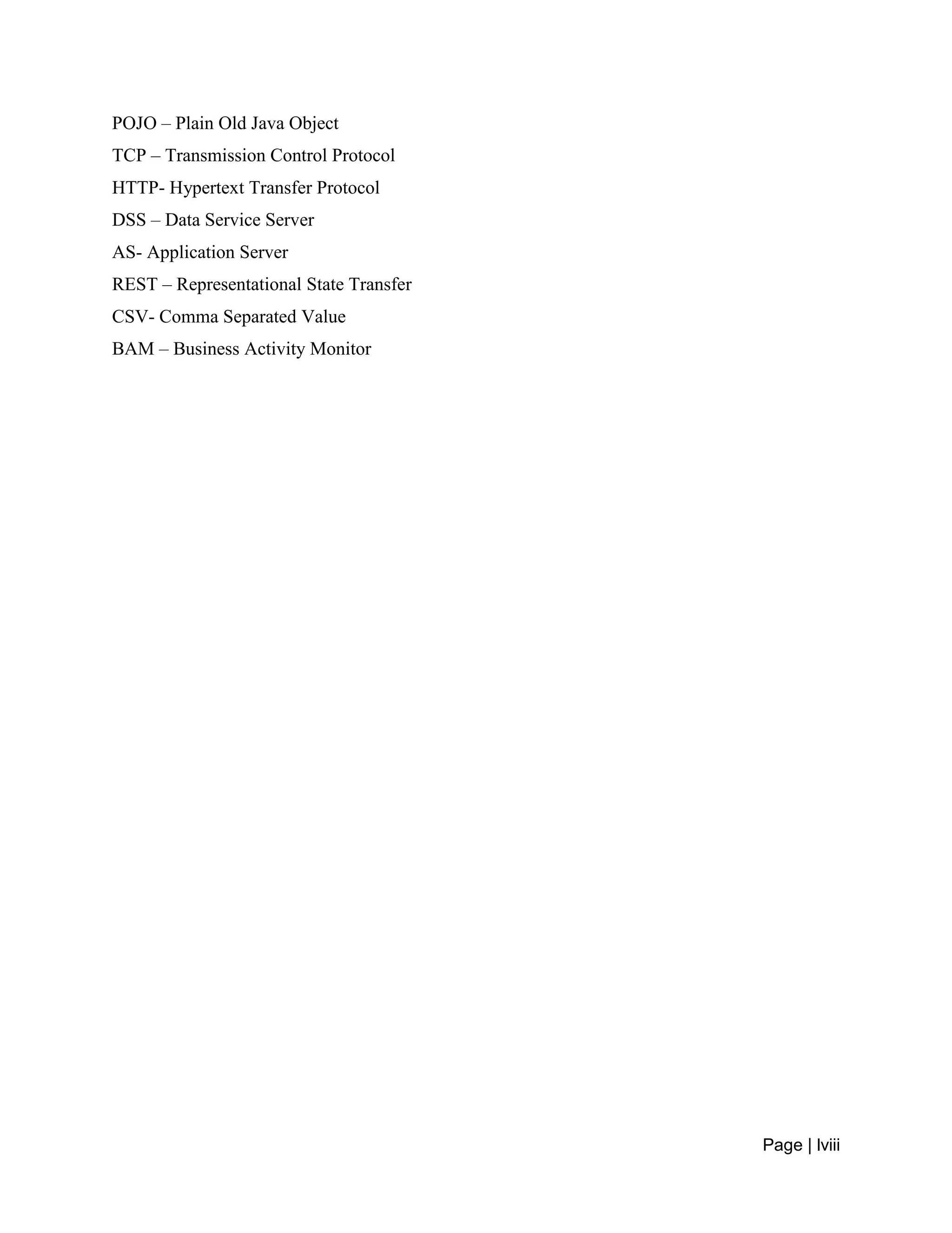 Page | lviii
POJO – Plain Old Java Object
TCP – Transmission Control Protocol
HTTP- Hypertext Transfer Protocol
DSS – Data Service Server
AS- Application Server
REST – Representational State Transfer
CSV- Comma Separated Value
BAM – Business Activity Monitor
 