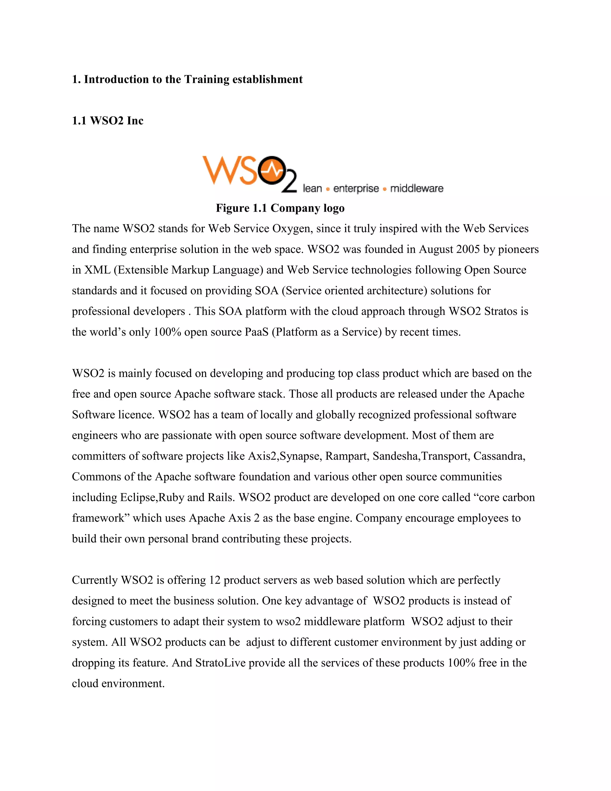 1. Introduction to the Training establishment
1.1 WSO2 Inc
Figure 1.1 Company logo
The name WSO2 stands for Web Service Oxygen, since it truly inspired with the Web Services
and finding enterprise solution in the web space. WSO2 was founded in August 2005 by pioneers
in XML (Extensible Markup Language) and Web Service technologies following Open Source
standards and it focused on providing SOA (Service oriented architecture) solutions for
professional developers . This SOA platform with the cloud approach through WSO2 Stratos is
the world’s only 100% open source PaaS (Platform as a Service) by recent times.
WSO2 is mainly focused on developing and producing top class product which are based on the
free and open source Apache software stack. Those all products are released under the Apache
Software licence. WSO2 has a team of locally and globally recognized professional software
engineers who are passionate with open source software development. Most of them are
committers of software projects like Axis2,Synapse, Rampart, Sandesha,Transport, Cassandra,
Commons of the Apache software foundation and various other open source communities
including Eclipse,Ruby and Rails. WSO2 product are developed on one core called “core carbon
framework” which uses Apache Axis 2 as the base engine. Company encourage employees to
build their own personal brand contributing these projects.
Currently WSO2 is offering 12 product servers as web based solution which are perfectly
designed to meet the business solution. One key advantage of WSO2 products is instead of
forcing customers to adapt their system to wso2 middleware platform WSO2 adjust to their
system. All WSO2 products can be adjust to different customer environment by just adding or
dropping its feature. And StratoLive provide all the services of these products 100% free in the
cloud environment.
 
