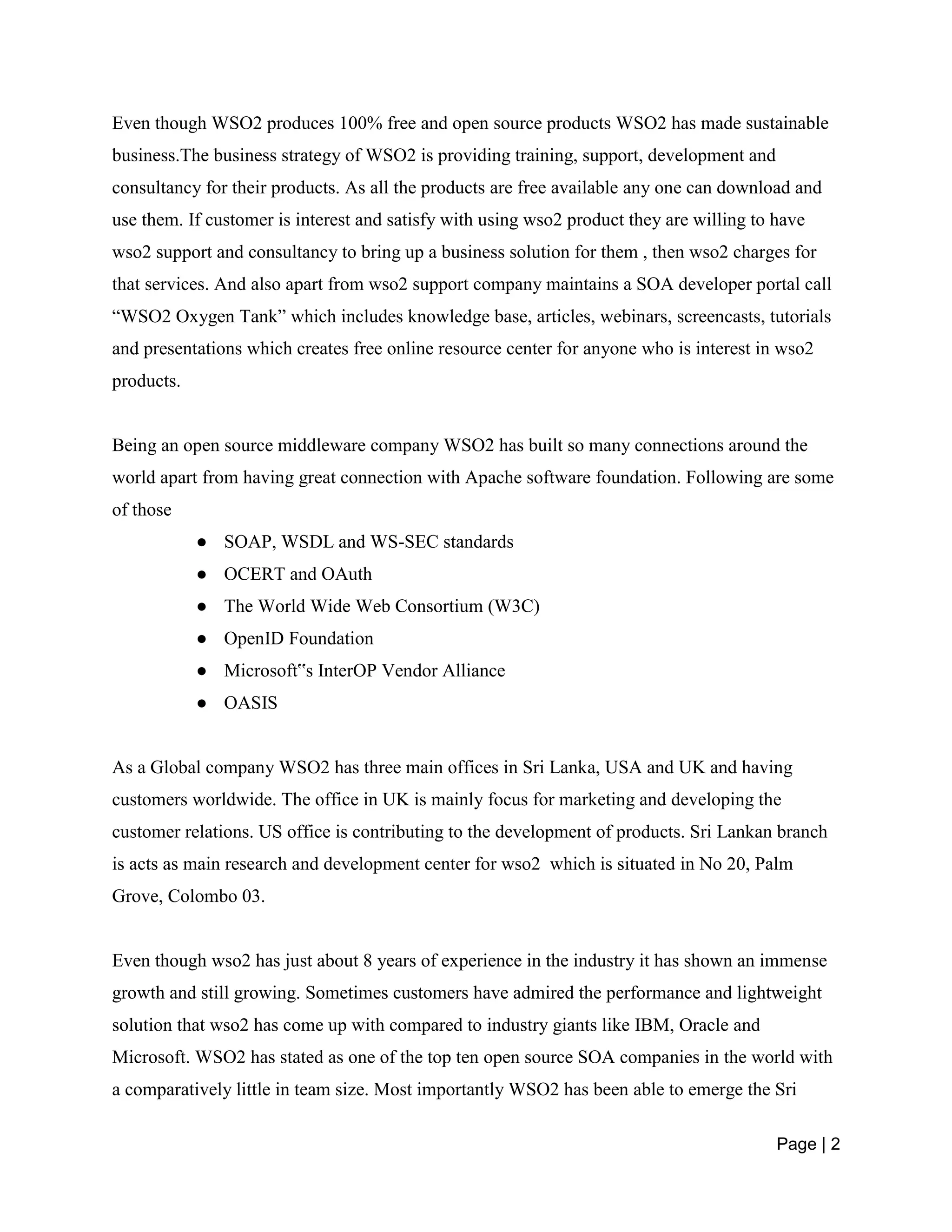 Page | 2
Even though WSO2 produces 100% free and open source products WSO2 has made sustainable
business.The business strategy of WSO2 is providing training, support, development and
consultancy for their products. As all the products are free available any one can download and
use them. If customer is interest and satisfy with using wso2 product they are willing to have
wso2 support and consultancy to bring up a business solution for them , then wso2 charges for
that services. And also apart from wso2 support company maintains a SOA developer portal call
“WSO2 Oxygen Tank” which includes knowledge base, articles, webinars, screencasts, tutorials
and presentations which creates free online resource center for anyone who is interest in wso2
products.
Being an open source middleware company WSO2 has built so many connections around the
world apart from having great connection with Apache software foundation. Following are some
of those
● SOAP, WSDL and WS-SEC standards
● OCERT and OAuth
● The World Wide Web Consortium (W3C)
● OpenID Foundation
● Microsoft‟s InterOP Vendor Alliance
● OASIS
As a Global company WSO2 has three main offices in Sri Lanka, USA and UK and having
customers worldwide. The office in UK is mainly focus for marketing and developing the
customer relations. US office is contributing to the development of products. Sri Lankan branch
is acts as main research and development center for wso2 which is situated in No 20, Palm
Grove, Colombo 03.
Even though wso2 has just about 8 years of experience in the industry it has shown an immense
growth and still growing. Sometimes customers have admired the performance and lightweight
solution that wso2 has come up with compared to industry giants like IBM, Oracle and
Microsoft. WSO2 has stated as one of the top ten open source SOA companies in the world with
a comparatively little in team size. Most importantly WSO2 has been able to emerge the Sri
 