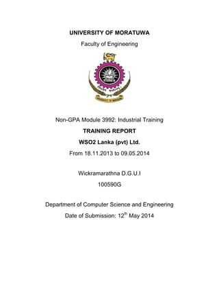 UNIVERSITY OF MORATUWA
Faculty of Engineering
Non-GPA Module 3992: Industrial Training
TRAINING REPORT
WSO2 Lanka (pvt) Ltd.
From 18.11.2013 to 09.05.2014
Wickramarathna D.G.U.I
100590G
Department of Computer Science and Engineering
Date of Submission: 12th
May 2014
 