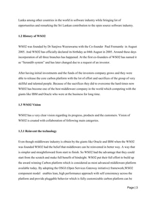 Page | 3
Lanka among other countries in the world in software industry while bringing lot of
opportunities and remarking the Sri Lankan contribution to the open source software industry.
1.2 History of WSO2
WSO2 was founded by Dr Sanjiwa Weerawarna with the Co-founder Paul Fremantle in August
2005. And WSO2 has officially declared its birthday as 04th August in 2005. Around these days
incorporation of all three branches has happened. At the first co-founders of WSO2 has named it
as “Serandib system” and has later changed due to a request of an investor.
After having initial investments and the funds of the investors company grows and they were
able to release the core carbon platform with the lot of effort and sacrifices of the group of very
skillful and talented people. Because of the sacrifices they did to overcome the hard times now
WSO2 has become one of the best middleware company in the world which competing with the
giants like IBM and Oracle who were at the business for long time.
1.3 WSO2 Vision
WSO2 has a very clear vision regarding its progress, products and the customers. Vision of
WSO2 is created with collaboration of following main categories.
1.3.1 Reinvent the technology
Even though middleware industry is obtain by the giants like Oracle and IBM when the WSO2
was founded WSO2 had the belief that middleware can be reinvented in better way. A way that
is simpler and straightforward from start to finish. So WSO2 had the advantage that they could
start from the scratch and make full benefit of hindsight. WSO2 put their full effort to build up
the award winning Carbon platform which is considered as most advanced middleware platform
available today. By adopting the OSGI (Open Services Gateway initiative) framework,WSO2
component model enables lean, high performance approach with self consistency across the
platform and provide pluggable behavior which is fully customizable carbon platform can be
 