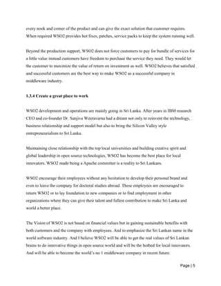 Page | 5
every nook and corner of the product and can give the exact solution that customer requires.
When required WSO2 provides hot fixes, patches, service packs to keep the system running well.
Beyond the production support, WSO2 does not force customers to pay for bundle of services for
a little value instead customers have freedom to purchase the service they need. They would let
the customer to maximize the value of return on investment as well. WSO2 believes that satisfied
and successful customers are the best way to make WSO2 as a successful company in
middleware industry.
1.3.4 Create a great place to work
WSO2 development and operations are mainly going in Sri Lanka. After years in IBM research
CEO and co-founder Dr. Sanjiva Weeravarna had a dream not only to reinvent the technology,
business relationship and support model but also to bring the Silicon Valley style
entrepreneurialism to Sri Lanka.
Maintaining close relationship with the top local universities and building creative spirit and
global leadership in open source technologies, WSO2 has become the best place for local
innovators. WSO2 made being a Apache committer is a reality to Sri Lankans.
WSO2 encourage their employees without any hesitation to develop their personal brand and
even to leave the company for doctoral studies abroad. These employees are encouraged to
return WSO2 or to lay foundation to new companies or to find employment in other
organizations where they can give their talent and fullest contribution to make Sri Lanka and
world a better place.
The Vision of WSO2 is not based on financial values but in gaining sustainable benefits with
both customers and the company with employees. And to emphasize the Sri Lankan name in the
world software industry. And I believe WSO2 will be able to get the real values of Sri Lankan
brains to do innovative things in open source world and will be the hotbed for local innovators.
And will be able to become the world’s no 1 middleware company in recent future.
 