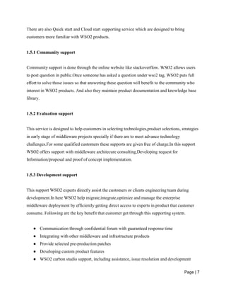 Page | 7
There are also Quick start and Cloud start supporting service which are designed to bring
customers more familiar with WSO2 products.
1.5.1 Community support
Community support is done through the online website like stackoverflow. WSO2 allows users
to post question in public.Once someone has asked a question under wso2 tag, WSO2 puts full
effort to solve those issues so that answering these question will benefit to the community who
interest in WSO2 products. And also they maintain product documentation and knowledge base
library.
1.5.2 Evaluation support
This service is designed to help customers in selecting technologies,product selections, strategies
in early stage of middleware projects specially if there are to meet advance technology
challenges.For some qualified customers these supports are given free of charge.In this support
WSO2 offers support with middleware architecure consulting,Developing request for
Information/proposal and proof of concept implementation.
1.5.3 Development support
This support WSO2 experts directly assist the customers or clients engineering team during
development.In here WSO2 help migrate,integrate,optimize and manage the enterprise
middleware deployment by efficiently getting direct access to experts in product that customer
consume. Following are the key benefit that customer get through this supporting system.
● Communication through confidential forum with guaranteed response time
● Integrating with other middleware and infrastructure products
● Provide selected pre-production patches
● Developing custom product features
● WSO2 carbon studio support, including assistance, issue resolution and development
 