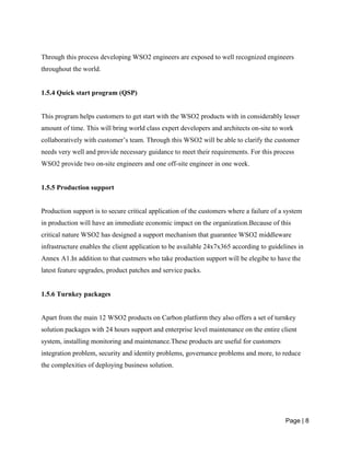 Page | 8
Through this process developing WSO2 engineers are exposed to well recognized engineers
throughout the world.
1.5.4 Quick start program (QSP)
This program helps customers to get start with the WSO2 products with in considerably lesser
amount of time. This will bring world class expert developers and architects on-site to work
collaboratively with customer’s team. Through this WSO2 will be able to clarify the customer
needs very well and provide necessary guidance to meet their requirements. For this process
WSO2 provide two on-site engineers and one off-site engineer in one week.
1.5.5 Production support
Production support is to secure critical application of the customers where a failure of a system
in production will have an immediate economic impact on the organization.Because of this
critical nature WSO2 has designed a support mechanism that guarantee WSO2 middleware
infrastructure enables the client application to be available 24x7x365 according to guidelines in
Annex A1.In addition to that custmers who take production support will be elegibe to have the
latest feature upgrades, product patches and service packs.
1.5.6 Turnkey packages
Apart from the main 12 WSO2 products on Carbon platform they also offers a set of turnkey
solution packages with 24 hours support and enterprise level maintenance on the entire client
system, installing monitoring and maintenance.These products are useful for customers
integration problem, security and identity problems, governance problems and more, to reduce
the complexities of deploying business solution.
 