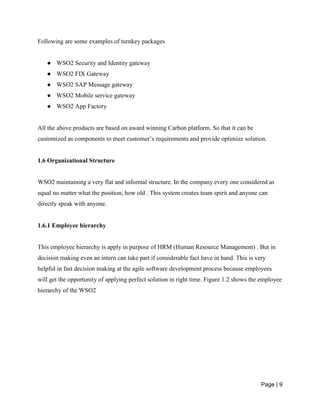 Page | 9
Following are some examples of turnkey packages
● WSO2 Security and Identity gateway
● WSO2 FIX Gateway
● WSO2 SAP Message gateway
● WSO2 Mobile service gateway
● WSO2 App Factory
All the above products are based on award winning Carbon platform. So that it can be
customized as components to meet customer’s requirements and provide optimize solution.
1.6 Organizational Structure
WSO2 maintaining a very flat and informal structure. In the company every one considered as
equal no matter what the position, how old . This system creates team spirit and anyone can
directly speak with anyone.
1.6.1 Employee hierarchy
This employee hierarchy is apply in purpose of HRM (Human Resource Management) . But in
decision making even an intern can take part if considerable fact have in hand. This is very
helpful in fast decision making at the agile software development process because employees
will get the opportunity of applying perfect solution in right time. Figure 1.2 shows the employee
hierarchy of the WSO2
 