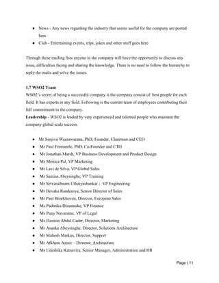 Page | 11
● News - Any news regarding the industry that seems useful for the company are posted
here
● Club - Entertaining events, trips, jokes and other stuff goes here
Through these mailing lists anyone in the company will have the opportunity to discuss any
issue, difficulties facing and sharing the knowledge. There is no need to follow the hierarchy to
reply the mails and solve the issues.
1.7 WSO2 Team
WSO2’s secret of being a successful company is the company consist of best people for each
field. It has experts in any field. Following is the current team of employees contributing their
full commitment to the company.
Leadership - WSO2 is leaded by very experienced and talented people who maintain the
company global scale success.
● Mr Sanjiva Weerawarana, PhD, Founder, Chairman and CEO
● Mr Paul Fremantle, PhD, Co-Founder and CTO
● Mr Jonathan Marsh, VP Business Development and Product Design
● Ms Monica Pal, VP Marketing
● Mr Lavi de Silva, VP Global Sales
● Mr Samisa Abeysinghe, VP Training
● Mr Selvarathnam Uthaiyashankar - VP Engineering
● Mr Devaka Randeniya, Senior Director of Sales
● Mr Paul Broekhoven, Director, European Sales
● Ms Padmika Dissanaike, VP Finance
● Ms Puny Navaratne, VP of Legal
● Ms Hasmin Abdul Cader, Director, Marketing
● Mr Asanka Abeysinghe, Director, Solutions Architecture
● Mr Mahesh Markus, Director, Support
● Mr Afkham Azeez – Director, Architecture
● Ms Udeshika Ratnavira, Senior Manager, Administration and HR
 