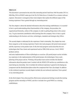 Page | ii
PREFACE
This document is presented at the end of the internship period I had from 18th November 2013 to
09th May 2014 at WSO2 Lanka (pvt) Ltd, No 20, Palm Grove, Colombo 03 as a trainee software
engineer. Document is arranged as three main chapters that explain the different aspect of the
training experience I have gained through my internship period.
The first chapter is about the detailed information about the training establishment, it is essential
to have a good understanding about functionalities of the company, the procedure, the
organizational hierarchy, culture of the company in order to getting things done in the correct
way. To give maximum contribution while learning from the company I have to have a good
understanding on the business activities, technologies, standards and strategies they follow.
The second chapter is dedicated for the experience I had in internship. This chapter has main
three categories as the training experience I had in fast track program, QA portal intern project
and the experience in the product team. In the fast track program section describes the new
technologies that I have learnt and experienced such as XML,Web services, Axis2, WSO2
products and etc.
and some implementation of those technologies as exercises. QA portal project section includes
my experience in the implementation of QA portal project, the technologies I have used ,
planning of the project and etc. Working with product team section includes the detailed
information about the product team I worked with the WSO2 CEP and the my contribution to the
team during my internship. Also it includes the technical experience I gained in developing my
component and the detailed description about the component that I have developed. In addition
to this technical experience second chapter includes the non technical experience I have gained
in my internship period.
In the third chapter I have discussed the effectiveness and personal feelings towards the training
program and the internship in WSO2, and also it includes how good WSO2 as a training
establishment.
 
