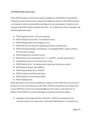 Page | 14
1.8 WSO2 Product and services
All the WSO2 products are built on the enterprise middleware called WSO2 Carbon platform.
Targeting the major business issues existing in the middleware industry today WSO2 introduces
a set of products which are customizable according to the user requirements. A high level view
of categorizing WSO2 products attached with Annex , A2 . Following are the list of products and
brief description about them.
● WSO2 Application Server - for service hosting
● WSO2 Enterprise Service Bus - for mediation services
● WSO2 Message Broker for messaging services
● WSO2 Data Services Server for managing data sources and data access
● WSO2 Governance Registry and repository - for managing WSDL, schemas, policies,
life cycles and versioning
● WSO2 Gadget Server for portal services
● WSO2 Web Services Frameworks for C, C++ and PHP – provide simple APIs for
● implementing web services and web service clients
● WSO2 Identity Server - for authentication, single sign-on and access control
● WSO2 Business Process Server(BPEL)
● WSO2 Business Rules Server (JSR-94)
● WSO2 Complex Event Processing Server
● WSO2 Business Activity Monitor (JMX)
● WSO2 Mashup Server
Reach the position of one of the top middleware companies in the world with in several years is
the best fact to show the performance of the WSO2. WIth the commitment of best minds in the
country WSO2 has achieved lots of landmarks[2] and will be achieve in the future too. In
addition to that WSO2 has won following highly recognition awards in the industry.
● Kuppinger Cole European Identity Award 2011 - WSO2 was recognized for the
innovative features of its open source, multi-tenant WSO2 Identity as a Cloud Service
 