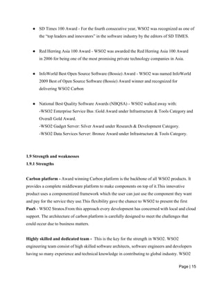 Page | 15
● SD Times 100 Award - For the fourth consecutive year, WSO2 was recognized as one of
the “top leaders and innovators” in the software industry by the editors of SD TIMES.
● Red Herring Asia 100 Award - WSO2 was awarded the Red Herring Asia 100 Award
in 2006 for being one of the most promising private technology companies in Asia.
● InfoWorld Best Open Source Software (Bossie) Award - WSO2 was named InfoWorld
2009 Best of Open Source Software (Bossie) Award winner and recognized for
delivering WSO2 Carbon
● National Best Quality Software Awards (NBQSA) - WSO2 walked away with:
-WSO2 Enterprise Service Bus :Gold Award under Infrastructure & Tools Category and
Overall Gold Award.
-WSO2 Gadget Server: Silver Award under Research & Development Category.
-WSO2 Data Services Server: Bronze Award under Infrastructure & Tools Category.
1.9 Strength and weaknesses
1.9.1 Strengths
Carbon platform - Award winning Carbon platform is the backbone of all WSO2 products. It
provides a complete middleware platform to make components on top of it.This innovative
product uses a componentized framework which the user can just use the component they want
and pay for the service they use.This flexibility gave the chance to WSO2 to present the first
PaaS - WSO2 Stratos.From this approach every development has concerned with local and cloud
support. The architecture of carbon platform is carefully designed to meet the challenges that
could occur due to business matters.
Highly skilled and dedicated team - This is the key for the strength in WSO2. WSO2
engineering team consist of high skilled software architects, software engineers and developers
having so many experience and technical knowledge in contributing to global industry. WSO2
 