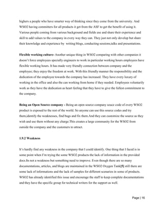Page | 16
highers a people who have smarter way of thinking since they come from the university. And
WSO2 having committers for all products it get from the ASF to get the benefit of using it.
Various people coming from various background and fields use and share their experience and
skill to add values to the company in every way they can. They just not only develop but share
their knowledge and experience by writing blogs, conducting sessions,talks and presentations.
Flexible working culture- Another unique thing in WSO2 comparing with other companies it
doesn’t force employees specially engineers to work in particular working hours employees have
flexible working hours. It has made very friendly connection between company and the
employee; they enjoy the freedom at work. With this friendly manner the responsibility and the
dedication of the employee towards the company has increased. They have every luxury of
working in the office and also the can working from home if they needed. Employees voluntarily
work as they have the dedication as heart feeling that they have to give the fullest commitment to
the company.
Being an Open Source company - Being an open source company souce code of every WSO2
product is exposed to the rest of the world. So anyone can use this source codes and try
them,identify the weaknesses, find bugs and fix them.And they can customize the source as they
wish and use them without any charge.This creates a large community for the WSO2 from
outside the company and the customers to attract.
1.9.2 Weakness
It’s hardly find any weakness in the company that I could identify. One thing that I faced is in
some point when I’m trying the some WSO2 products the lack of information in the provided
docs.Its not a weakness but something need to improve. Even though there are so many
documentations, articles, and blogs are maintained in the WSO2 Oxygen Tank[5] still there are
some lack of informations and the lack of samples for different scenarios in some of products.
WSO2 has already identified this issue and encourage the staff to keep complete documentations
and they have the specific group for technical writers for the support as well.
 