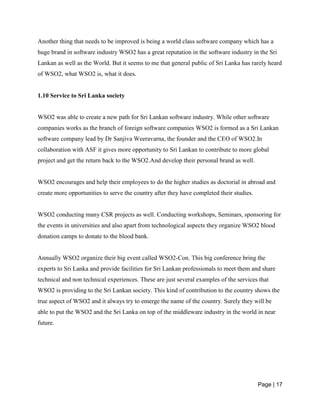 Page | 17
Another thing that needs to be improved is being a world class software company which has a
huge brand in software industry WSO2 has a great reputation in the software industry in the Sri
Lankan as well as the World. But it seems to me that general public of Sri Lanka has rarely heard
of WSO2, what WSO2 is, what it does.
1.10 Service to Sri Lanka society
WSO2 was able to create a new path for Sri Lankan software industry. While other software
companies works as the branch of foreign software companies WSO2 is formed as a Sri Lankan
software company lead by Dr Sanjiva Weeravarna, the founder and the CEO of WSO2.In
collaboration with ASF it gives more opportunity to Sri Lankan to contribute to more global
project and get the return back to the WSO2.And develop their personal brand as well.
WSO2 encourages and help their employees to do the higher studies as doctorial in abroad and
create more opportunities to serve the country after they have completed their studies.
WSO2 conducting many CSR projects as well. Conducting workshops, Seminars, sponsoring for
the events in universities and also apart from technological aspects they organize WSO2 blood
donation camps to donate to the blood bank.
Annually WSO2 organize their big event called WSO2-Con. This big conference bring the
experts to Sri Lanka and provide facilities for Sri Lankan professionals to meet them and share
technical and non technical experiences. These are just several examples of the services that
WSO2 is providing to the Sri Lankan society. This kind of contribution to the country shows the
true aspect of WSO2 and it always try to emerge the name of the country. Surely they will be
able to put the WSO2 and the Sri Lanka on top of the middleware industry in the world in near
future.
 