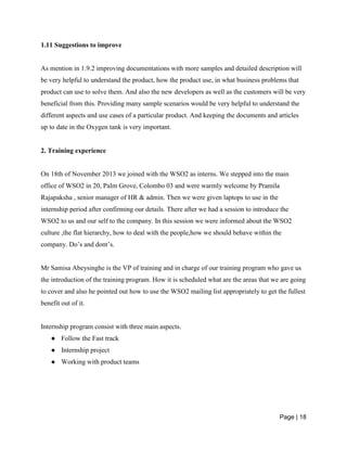 Page | 18
1.11 Suggestions to improve
As mention in 1.9.2 improving documentations with more samples and detailed description will
be very helpful to understand the product, how the product use, in what business problems that
product can use to solve them. And also the new developers as well as the customers will be very
beneficial from this. Providing many sample scenarios would be very helpful to understand the
different aspects and use cases of a particular product. And keeping the documents and articles
up to date in the Oxygen tank is very important.
2. Training experience
On 18th of November 2013 we joined with the WSO2 as interns. We stepped into the main
office of WSO2 in 20, Palm Grove, Colombo 03 and were warmly welcome by Pramila
Rajapaksha , senior manager of HR & admin. Then we were given laptops to use in the
internship period after confirming our details. There after we had a session to introduce the
WSO2 to us and our self to the company. In this session we were informed about the WSO2
culture ,the flat hierarchy, how to deal with the people,how we should behave within the
company. Do’s and dont’s.
Mr Samisa Abeysinghe is the VP of training and in charge of our training program who gave us
the introduction of the training program. How it is scheduled what are the areas that we are going
to cover and also he pointed out how to use the WSO2 mailing list appropriately to get the fullest
benefit out of it.
Internship program consist with three main aspects.
● Follow the Fast track
● Internship project
● Working with product teams
 