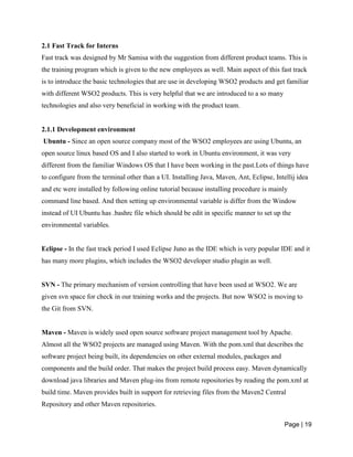 Page | 19
2.1 Fast Track for Interns
Fast track was designed by Mr Samisa with the suggestion from different product teams. This is
the training program which is given to the new employees as well. Main aspect of this fast track
is to introduce the basic technologies that are use in developing WSO2 products and get familiar
with different WSO2 products. This is very helpful that we are introduced to a so many
technologies and also very beneficial in working with the product team.
2.1.1 Development environment
Ubuntu - Since an open source company most of the WSO2 employees are using Ubuntu, an
open source linux based OS and I also started to work in Ubuntu environment, it was very
different from the familiar Windows OS that I have been working in the past.Lots of things have
to configure from the terminal other than a UI. Installing Java, Maven, Ant, Eclipse, Intellij idea
and etc were installed by following online tutorial because installing procedure is mainly
command line based. And then setting up environmental variable is differ from the Window
instead of UI Ubuntu has .bashrc file which should be edit in specific manner to set up the
environmental variables.
Eclipse - In the fast track period I used Eclipse Juno as the IDE which is very popular IDE and it
has many more plugins, which includes the WSO2 developer studio plugin as well.
SVN - The primary mechanism of version controlling that have been used at WSO2. We are
given svn space for check in our training works and the projects. But now WSO2 is moving to
the Git from SVN.
Maven - Maven is widely used open source software project management tool by Apache.
Almost all the WSO2 projects are managed using Maven. With the pom.xml that describes the
software project being built, its dependencies on other external modules, packages and
components and the build order. That makes the project build process easy. Maven dynamically
download java libraries and Maven plug-ins from remote repositories by reading the pom.xml at
build time. Maven provides built in support for retrieving files from the Maven2 Central
Repository and other Maven repositories.
 