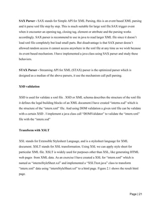 Page | 21
SAX Parser - SAX stands for Simple API for XML Parsing, this is an event based XML parsing
and it parse xml file step by step. This is much suitable for large xml file.SAX trigger event
when it encounter an opening tag, closing tag, element or attribute and the parsing works
accordingly. SAX parser is recommend to use in java to read larger XML file since it doesn’t
load xml file completely but load small parts. But disadvantage is that SAX parser doesn’t
allowed random access it cannot access anywhere in the xml file at any time as we wish because
its event based mechanism. I have implemented a java class using SAX parser and study these
behaviors.
STAX Parser - Streaming API for XML (STAX) parser is the optimized parser which is
designed as a median of the above parsers, it use the mechanism call pull parsing.
XSD validation
XSD is used for validate a xml file . XSD or XML schema describes the structure of the xml file
it defines the legal building blocks of an XML document.I have created “interns.xsd” which is
the structure of the “intern.xml” file. And using DOM validation a given xml file can be validate
with a certain XSD . I implement a java class call “DOMValidator” to validate the “intern.xml”
file with the “intern.xsd”
Transform with XSLT
XSL stands for Extensible Stylesheet Language, and is a stylesheet language for XML
document. XSLT stands for XSL transformation. Using XSL we can apply style sheet for
particular XML file. XSLT is widely used for purposes other than XSL, like generating HTML
web pages from XML data. As an exercise I have created a XSL for “intern.xml” which is
named as “internsStyleSheet.xsl” and implemented a “XSLTtest.java” class to transform
“intern.xml” data using “internStyleSheet.xsl” to a html page. Figure 2.1 shows the result html
page.
 