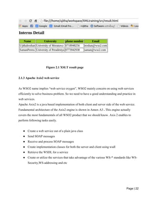 Page | 22
Figure 2.1 XSLT result page
2.1.3 Apache Axis2 web service
As WSO2 name implies “web service oxygen”, WSO2 mainly concern on using web services
efficiently to solve business problem. So we need to have a good understanding and practice in
web services.
Apache Axis2 is a java based implementation of both client and server side of the web service.
Fundamental architecture of the Axis2 engine is shown in Annex A3 . This engine actually
covers the most fundamentals of all WSO2 product that we should know. Axis 2 enables to
perform following tasks easily.
● Create a web service out of a plain java class
● Send SOAP messages
● Receive and process SOAP messages
● Create implementation classes for both the server and client using wsdl
● Retrieve the WSDL for a service
● Create or utilize the services that take advantage of the various WS-* standards like WS-
Security,WS-addressing and etc
 
