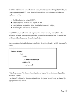 Page | 23
In order to understand the how web services works, how messages pass through the Axis2 engine
I have implemented a service called order processing service.Axis2 provide several ways to
implement a service.
● Building the service using AXIOM’s
● Deploying using Plain Old Java Objects (POJO)
● Generating the service using Axis2 Databinding Framework (ADB)
● Generating the service using XMLBeans.
I used POJO and AXIOM methods to implement the “order processing service “ this order
processing service is that it can store the details about clothes and using a client it can order list
of clothes, add clothes, and get the total price of order.
It doesn’t matter which method we use to implement the service, there is a specific structure of a
service.
“OrderProcessing.java” is the java class which has the logic of the service this is where all the
processing happens.
“service.xml” is the service descriptor which defines the class to be used by the service and the
appropriate message services.
 