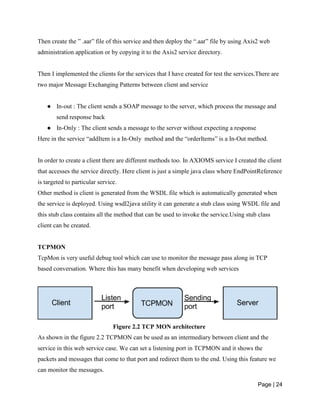 Page | 24
Then create the ” .aar” file of this service and then deploy the “.aar” file by using Axis2 web
administration application or by copying it to the Axis2 service directory.
Then I implemented the clients for the services that I have created for test the services.There are
two major Message Exchanging Patterns between client and service
● In-out : The client sends a SOAP message to the server, which process the message and
send response back
● In-Only : The client sends a message to the server without expecting a response
Here in the service “addItem is a In-Only method and the “orderItems” is a In-Out method.
In order to create a client there are different methods too. In AXIOMS service I created the client
that accesses the service directly. Here client is just a simple java class where EndPointReference
is targeted to particular service.
Other method is client is generated from the WSDL file which is automatically generated when
the service is deployed. Using wsdl2java utility it can generate a stub class using WSDL file and
this stub class contains all the method that can be used to invoke the service.Using stub class
client can be created.
TCPMON
TcpMon is very useful debug tool which can use to monitor the message pass along in TCP
based conversation. Where this has many benefit when developing web services
Figure 2.2 TCP MON architecture
As shown in the figure 2.2 TCPMON can be used as an intermediary between client and the
service in this web service case. We can set a listening port in TCPMON and it shows the
packets and messages that come to that port and redirect them to the end. Using this feature we
can monitor the messages.
 